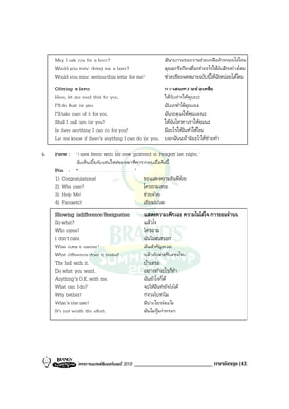 May I ask you for a favor?                                  ฉันรบกวนขอความชวยเหลือสักหนอยไดไหม
     Would you mind doing me a favor?                            คุณจะรังเกียจที่จะทําอะไรใหฉันสักอยางไหม
     Would you mind writing this letter for me?                  ชวยเขียนจดหมายฉบับนี้ใหฉันหนอยไดไหม
     Offering a favor                                            การเสนอความชวยเหลือ
     Here, let me read that for you.                             ใหฉันอานใหคุณนะ
     I’ll do that for you.                                       ฉันจะทําใหคุณเอง
     I’ll take care of it for you.                               ฉันจะดูแลใหคุณเองนะ
     Shall I call him for you?                                   ใหฉันโทรหาเขาใหคุณนะ
     Is there anything I can do for you?                         มีอะไรใหฉันทําใหไหม
     Let me know if there’s anything I can do for you.           บอกฉันนะถามีอะไรใหชวยทํา

6.   Paew : “I saw Berm with his new girlfriend at Paragon last night.”
              ฉันเห็นเบิ้มกับแฟนใหมของเขาที่พารากอนเมื่อคืนนี้
     Pim : “...................................................”
     1) Congratulations!                                         ขอแสดงความยินดีดวย
     2) Who care?                                                ใครถามเหรอ
     3) Help Me!                                                 ชวยดวย
     4) Fantastic!                                               เยี่ยมไปเลย
     Showing indifference/Resignation                  แสดงความเพิกเฉย ความไมใสใจ การยอมจํานน
     So what?                                          แลวไง
     Who cares?                                        ใครถาม
     I don’t care.                                     ฉันไมสนหรอก
     What does it matter?                              มันสําคัญเหรอ
     What difference does it make?                     แลวมันตางกันตรงไหน
     The hell with it.                                 บาเหรอ
     Do what you want.                                 อยากทําอะไรก็ทํา
     Anything’s O.K. with me.                          ฉันยังไงก็ได
     What can I do?                                    จะใหฉันทํายังไงได
     Why bother?                                       กังวลไปทําไม
     What’s the use?                                   มีประโยชนอะไร
     It’s not worth the effort.                        มันไมคุมคาหรอก




                 โครงการแบรนดซัมเมอรแคมป 2010   ______________________________ ภาษาอังกฤษ (43)
 
