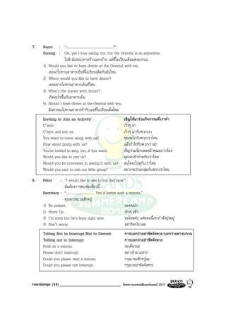 7.   Suree : “......................................................?”
     Surang : Oh, yes I love eating out, but the Oriental is so expensive.
                    ไปสิ ฉันชอบทานขาวนอกบาน แตที่โอเรียนเต็ลแพงมากนะ
     1) Would you like to have dinner at the Oriental with me.
        เธอจะไปทานอาหารเย็นที่โอเรียนเต็ลกับฉันไหม
     2) Where would you like to have dinner?
        เธออยากไปทานอาหารเย็นที่ไหน
     3) What’s the matter with dinner?
        เกิดอะไรขึ้นกับอาหารเย็น
     5) Should I have dinner at the Oriental with you.
        ฉันควรจะไปทานอาหารค่ํากับเธอที่โอเรียนเต็ลไหม
     Inviting to Join an Activity                                เชิญใหมารวมกิจกรรมที่เราทํา
     C’mon                                                       เร็วๆ มา
     C’mon and join us.                                          เร็วๆ มากับพวกเรา
     You want to come along with us?                             คุณจะไปกับพวกเราไหม
     How about going with us?                                    แลวถาไปกับพวกเราละ
     You’re invited to sing, too, if you want.                   เชิญรวมรองเพลงถาคุณอยากรอง
     Would you like to join us?                                  คุณจะเขารวมกับเราไหม
     Would you be interested in seeing it with us?               สนใจจะไปดูกับเราไหม
     Would you care to join our little group?                    อยากจะรวมกลุมกับพวกเราไหม
8.   Peter      : “I would like to see to my dad now.”
                  ฉันตองการพบพอเดี๋ยวนี้
     Secretary : “.............................. . You’d better wait a minute.”
                  คุณควรจะรอสักครู
     1) Be patient.                                                 อดทนนา
     2) Hurry Up.                                                   เร็วๆ เขา
     3) I’m sorry but he’s busy right now.                          ขอโทษคะ แตตอนนี้เขากําลังยุงอยู
     4) Don’t worry.                                                อยาวิตกไปเลย
     Telling Not to Interrupt/Not to Disturb                     การบอกวาอยาขัดจังหวะ/บอกวาอยารบกวน
     Telling not to Interrupt                                    การบอกวาอยาขัดจังหวะ
     Hold on a minute.                                           รอเดี๋ยวนะ
     Please don’t interrupt.                                     อยาเขามาแทรก
     Could you please wait a minute.                             กรุณารอสักครูนะ
     Could you please not interrupt.                             กรุณาอยาขัดจังหวะ


ภาษาอังกฤษ (44) ______________________________                  โครงการแบรนดซัมเมอรแคมป 2010
 