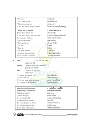 *Not now.                                           ไมใชตอนนี้
     *Don’t interrupt me.                                อยาขัดจังหวะฉัน
     *Stop interrupting me.                              หยุดแทรกฉัน
     *Can’t you see I’m on the phone?                    ไมเห็นเหรอวาฉันพูดโทรศัพทอยู
     Telling not to Disturb                              การบอกวาอยารบกวน
     Please don’t disturb me.                            อยามากวนฉัน
     If you don’t mind, I’m a little busy...             ถาคุณไมรังเกียจ ฉันยุงนิดหนอย
     I’m sorry, but I’m busy.                            ขอโทษแตฉันกําลังยุงอยู
     *Stop bothering me.                                 หยุดกวนฉันนะ
     *Don’t pester me.                                   อยามายุงกับฉัน
     *Get lost.                                          ไปใหพน
     *Buzz off.                                          ไปใหพน
     *Get away from me.                                  ไปใหพนฉันนะ
     *Leave me alone, will you?                          ทิ้งฉันไวคนเดียวไดไหม
     *Don’t be such a nuisance.                           อยาเปนตัวกอกวนนะ

9.   Ploy     : “.........................? You look sad today.”
                 เธอดูเศรานะวันนี้
     Praew : “My little puppy died last night.”
                 ลูกหมาฉันตายเมื่อคืนนี้
     Ploy : “I’m sorry to hear that.”
                 เสียใจดวยนะ
     1) What’s wrong with you.                               มีอะไรหรือเปลา
     2) Can I help you.                                      ใหฉันชวยอะไรไหม
     3) Do you want to say anything.                         เธออยากพูดอะไรไหม
     4) It’s none of my business.                            ไมใชเรื่องของฉัน

     Care/Concern/Unconcern                              ความหวงใย/ความไมใสใจ
     Expressing Care/Concern                             การแสดงความหวงใย
     What’s the matter?                                  มีอะไรเหรอ
     Are you all-right?                                  คุณสบายดีไหม
     Is everything O.K.?                                 ทุกอยางเรียบรอยดีไหม
     Is something the matter?                            มีอะไรไหม
     I’m worried about all of you.                       ฉันหวงพวกคุณทุกคน
     I’m concerned about Dad.                            ฉันเปนหวงพอ
     I care about what you do.                           ฉันกังวลกับสิ่งที่คุณทํา


                 โครงการแบรนดซัมเมอรแคมป 2010   ______________________________ ภาษาอังกฤษ (45)
 