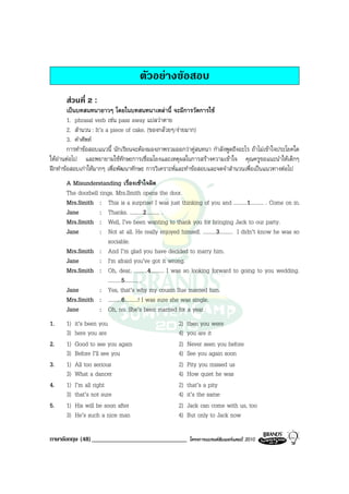 ตัวอยางขอสอบ
      สวนที่ 2 :
        เปนบทสนทนายาวๆ โดยในบทสนทนาเหลานี้ จะมีการวัดการใช
        1. phrasal verb เชน pass away แปลวาตาย
        2. สํานวน : It’s a piece of cake. (ของกลวยๆ/งายมาก)
        3. คําศัพท
        การทําขอสอบแนวนี้ นักเรียนจะตองมองภาพรวมออกวาคูสนทนา กําลังพูดถึงอะไร ถาไมเขาใจประโยคใด
ใหอานตอไป และพยายามใชทักษะการเชื่อมโยงและเหตุผลในการสรางความเขาใจ คุณครูขอแนะนําใหเด็กๆ
ฝกทําขอสอบเกาใหมากๆ เพื่อพัฒนาทักษะ การวิเคราะหและทําขอสอบและจดจําสํานวนเพื่อเปนแนวทางตอไป
      A Misunderstanding เรื่องเขาใจผิด
      The doorbell rings. Mrs.Smith opens the door.
      Mrs.Smith : This is a surprise! I was just thinking of you and ..........1.......... . Come on in.
      Jane         : Thanks. ..........2.......... .
      Mrs.Smith : Well, I’ve been wanting to thank you for bringing Jack to our party.
      Jane         : Not at all. He really enjoyed himself. ..........3.......... I didn’t know he was so
                      sociable.
      Mrs.Smith : And I’m glad you have decided to marry him.
      Jane         : I'm afraid you’ve got it wrong.
      Mrs.Smith : Oh, dear, ..........4.......... I was so looking forward to going to you wedding.
                      ..........5.......... .
      Jane         : Yes, that’s why my cousin Sue married him.
      Mrs.Smith : ..........6..........! I was sure she was single.
      Jane         : Oh, no. She’s been married for a year.
1.    1)   it’s been you                             2)   then you were
      3)   here you are                              4)   you are it
2.    1)   Good to see you again                     2)   Never seen you before
      3)   Before I’ll see you                       4)   See you again soon
3.    1)   All too serious                           2)   Pity you missed us
      3)   What a dancer                             4)   How quiet he was
4.    1)   I’m all right                             2)   that’s a pity
      3)   that’s not sure                           4)   it’s the same
5.    1)   His will be soon after                    2)   Jack can come with us, too
      3)   He’s such a nice man                      4)   But only to Jack now

ภาษาอังกฤษ (48) ______________________________            โครงการแบรนดซัมเมอรแคมป 2010
 