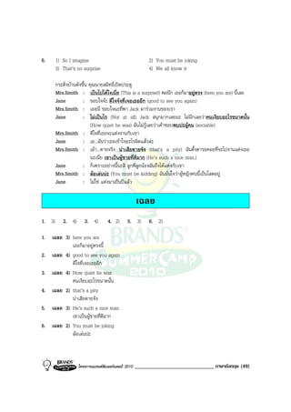 6.      1) So I imagine                                   2) You must be joking
        3) That’s no surprise                             4) We all know it

        กระดิ่งบานดังขึ้น คุณนายสมิทธิ์เปดประตู
        Mrs.Smith : เปนไปไดไงเนี่ย (This is a surprise!) พอนึก เธอก็มาอยูตรง (here you are) นี้เลย
        Jane           : ขอบใจจะ ดีใจจังที่เจอเธออีก (good to see you again)
        Mrs.Smith : เออนี่ ขอบใจนะที่พา Jack มารวมงานของเรา
        Jane           : ไมเปนไร (Not at all) Jack สนุกมากเลยนะ ไมนึกเลยวาคนเงียบอะไรขนาดนั้น
                            (How quiet he was) ฉันไมรูเลยวาเคาชอบพบปะผูคน (sociable)
        Mrs.Smith : ดีใจที่เธอจะแตงงานกับเขา
        Jane           : เอ...ฉันวาเธอเขาใจอะไรผิดแลวละ
        Mrs.Smith : เอา...ตายจริง นาเสียดายจัง (that’s a pity) ฉันตั้งตารอคอยที่จะไปงานแตงเธอ
                            นะเนี่ย เขาเปนผูชายที่ดีมาก (He’s such a nice man.)
        Jane           : ก็เพราะอยางนี้นะสิ ลูกพี่ลูกนองฉันถึงไดแตงกับเขา
        Mrs.Smith : ลอเลนนะ (You must be kidding) ฉันมั่นใจวาผูหญิงคนนี้เปนโสดอยู
        Jane           : ไมใช แตงมาเปนปแลว

                                                     เฉลย
1. 3)      2. 4)      3. 4)        4. 2)       5. 3)      6. 2)

1. เฉลย 3) here you are
           เธอก็มาอยูตรงนี้
2. เฉลย 4) good to see you again
           ดีใจที่เจอเธออีก
3. เฉลย 4) How quiet he was
           คนเงียบอะไรขนาดนั้น
4. เฉลย 2) that’s a pity
           นาเสียดายจัง
5. เฉลย 3) He’s such a nice man
           เขาเปนผูชายที่ดีมาก
6. เฉลย 2) You must be joking
           ลอเลนนะ



                   โครงการแบรนดซัมเมอรแคมป 2010   ______________________________ ภาษาอังกฤษ (49)
 