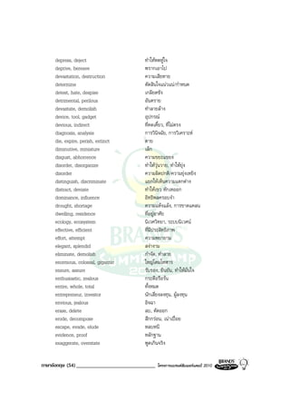 depress, deject                     ทําใหหดหูใจ
     deprive, bereave                    พรากเอาไป
     devastation, destruction            ความเสียหาย
     determine                           ตัดสินใจแนวแน/กําหนด
     detest, hate, despise               เกลียดชัง
     detrimental, perilous               อันตราย
     devastate, demolish                 ทําลายลาง
     device, tool, gadget                อุปกรณ
     devious, indirect                   ที่คดเคี้ยว, ที่ไมตรง
     diagnosis, analysis                 การวินิจฉัย, การวิเคราะห
     die, expire, perish, extinct        ตาย
     diminutive, miniature               เล็ก
     disgust, abhorrence                 ความขยะแขยง
     disorder, disorganize               ทําใหวุนวาย, ทําใหยุง
     disorder                            ความผิดปกติ/ความยุงเหยิง
     distinguish, discriminate           แยกใหเห็นความแตกตาง
     distract, deviate                   ทําใหเขว หักเหออก
     dominance, influence                อิทธิพลครอบงํา
     drought, shortage                   ความแหงแลง, การขาดแคลน
     dwelling, residence                 ที่อยูอาศัย
     ecology, ecosystem                  นิเวศวิทยา, ระบบนิเวศน
     effective, efficient                ที่มีประสิทธิภาพ
     effort, attempt                     ความพยายาม
     elegant, splendid                   สงางาม
     eliminate, demolish                 กําจัด, ทําลาย
     enormous, colossal, gigantic        ใหญโตมโหฬาร
     ensure, assure                      รับรอง, ยืนยัน, ทําใหมั่นใจ
     enthusiastic, zealous               กระตือรือรน
     entire, whole, total                ทั้งหมด
     entrepreneur, investor              นักเสี่ยงลงทุน, ผูลงทุน
     envious, jealous                    อิจฉา
     erase, delete                       ลบ, ตัดออก
     erode, decompose                    สึกกรอน, เนาเปอย
     escape, evade, elude                หลบหนี
     evidence, proof                     หลักฐาน
     exaggerate, overstate               พูดเกินจริง


ภาษาอังกฤษ (54) ______________________________   โครงการแบรนดซัมเมอรแคมป 2010
 