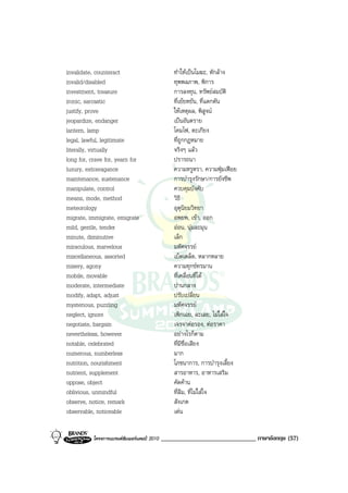invalidate, counteract                           ทําใหเปนโมฆะ, หักลาง
invalid/disabled                                 ทุพพลภาพ, พิการ
investment, treasure                             การลงทุน, ทรัพยสมบัติ
ironic, sarcastic                                ที่เยยหยัน, ที่แดกดัน
justify, prove                                   ใหเหตุผล, พิสูจน
jeopardize, endanger                             เปนอันตราย
lantern, lamp                                    โคมไฟ, ตะเกียง
legal, lawful, legitimate                        ที่ถูกกฎหมาย
literally, virtually                             จริงๆ แลว
long for, crave for, yearn for                   ปรารถนา
luxury, extravagance                             ความหรูหรา, ความฟุมเฟอย
maintenance, sustenance                          การบํารุงรักษา/การยังชีพ
manipulate, control                              ควบคุมบังคับ
means, mode, method                              วิธี
meteorology                                      อุตุนิยมวิทยา
migrate, immigrate, emigrate                     อพยพ, เขา, ออก
mild, gentle, tender                             ออน, นุมละมุน
minute, diminutive                               เล็ก
miraculous, marvelous                            มหัศจรรย
miscellaneous, assorted                          เบ็ดเตล็ด, หลากหลาย
misery, agony                                    ความทุกขทรมาน
mobile, movable                                  ที่เคลื่อนที่ได
moderate, intermediate                           ปานกลาง
modify, adapt, adjust                            ปรับเปลี่ยน
mysterious, puzzling                             มหัศจรรย
neglect, ignore                                  เพิกเฉย, ละเลย, ไมใสใจ
negotiate, bargain                               เจรจาตอรอง, ตอราคา
nevertheless, however                            อยางไรก็ตาม
notable, celebrated                              ที่มีชื่อเสียง
numerous, numberless                             มาก
nutrition, nourishment                           โภชนาการ, การบํารุงเลี้ยง
nutrient, supplement                             สารอาหาร, อาหารเสริม
oppose, object                                   คัดคาน
oblivious, unmindful                             ที่ลืม, ที่ไมใสใจ
observe, notice, remark                          สังเกต
observable, noticeable                           เดน


           โครงการแบรนดซัมเมอรแคมป 2010   ______________________________ ภาษาอังกฤษ (57)
 