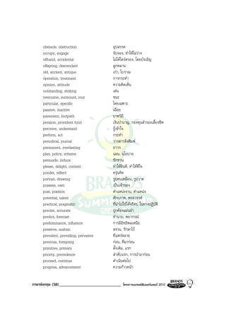 obstacle, obstruction               อุปสรรค
     occupy, engage                      จับจอง, ทําใหไมวาง
     offhand, accidental                 ไมไดไตรตรอง, โดยบังเอิญ
     offspring, descendant               ลูกหลาน
     old, ancient, antique               เกา, โบราณ
     operation, treatment                การกระทํา
     opinion, attitude                   ความคิดเห็น
     outstanding, striking               เดน
     overcome, surmount, rout            ชนะ
     particular, specific                โดยเฉพาะ
     passive, inactive                   เฉื่อย
     pavement, footpath                  บาทวิถี
     pension, provident fund             เงินบํานาญ, กองทุนสํารองเลี้ยงชีพ
     perceive, understand                รูเขาใจ
     perform, act                        กระทํา
     periodical, journal                 วารสารสิ่งพิมพ
     permanent, everlasting              ถาวร
     plan, policy, scheme                แผน, นโยบาย
     persuade, induce                    ชักชวน
     please, delight, content            ทําใหยินดี, ทําใหดีใจ
     ponder, reflect                     ครุนคิด
     portrait, drawing                   รูปคนเหมือน, รูปวาด
     possess, own                        เปนเจาของ
     post, position                      ตําแหนงงาน, ตําแหนง
     potential, talent                   ศักยภาพ, พรสวรรค
     practical, pragmatic                ที่นําไปใชไดจริงๆ, ในทางปฏิบัติ
     precise, accurate                   ถูกตองแมนยํา
     predict, forecast                   ทํานาย, พยากรณ
     predominance, influence             การมีอิทธิพลเหนือ
     preserve, sustain                   สงวน, รักษาไว
     prevalent, prevailing, pervasive    ที่แพรหลาย
     previous, foregoing                 กอน, ที่มากอน
     primitive, primary                  ดั้งเดิม, แรก
     priority, precedence                ลําดับแรก, การนํามากอน
     proceed, continue                   ดําเนินตอไป
     progress, advancement               ความกาวหนา


ภาษาอังกฤษ (58) ______________________________   โครงการแบรนดซัมเมอรแคมป 2010
 