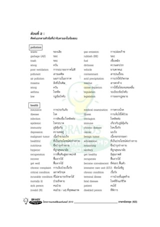 สวนที่ 2 :
ศัพทแยกตามหัวขอที่นาจับตามองในขอสอบ

pollution
waste                ของเสีย                        gas emission            การปลอยกาซ
garbage (AE)         ขยะ                            rubbish (BE)            ขยะ
trash                ขยะ                            fuel                    เชื้อเพลิง
smog                 ควัน                           dirtiness               ความสกปรก
poor ventilation     การระบายอากาศไมดี             vehicle                 ยานพาหนะ
pollutant            สารมลพิษ                       contaminant             สารปนเปอน
air pollution        มลภาวะในอากาศ                  acid precipitation      การเรงใหเกิดกรด
miasma               สิ่งที่เปนพิษ                 residue                 สารตกคาง
smog                 ควัน                           ozone depletion         การใชโอโซนจนหมดสิ้น
asthma               โรคหืด                         regulation              ระเบียบขอบังคับ
law                  กฎขอบังคับ                    legislation             การออกกฎหมาย

health
insurance           การประกันภัย                    medical examination การตรวจโรค
disease             โรค                             illness                 การเจ็บไขไดปวย
infection           การติดเชื้อ/โรคติดตอ           contagion               โรคติดตอ
epidemic            โรคระบาด                        immune                  เกี่ยวกับภูมิคุมกัน
immunity            ภูมิคุมกัน                     chronic disease         โรคเรื้อรัง
depression          ความหดหู                       cancer                  มะเร็ง
malignant tumor เนื้อราย/มะเร็ง                    benign tumor            เนื้องอกธรรมดา
healthful           ที่เปนประโยชนตอรางกาย       wholesome               ที่เปนประโยชนตอรางกาย
nutritious          ซึ่งบํารุงรางกาย               nourishing              ซึ่งบํารุงรางกาย
hygienic            ที่ถูกสุขอนามัย                 sanitary                ที่ถูกสุขอนามัย
recuperation        การฟนคืนสูสภาพปกติ           get healthy             มีสุขภาพดี
recover             ฟนจากไข                      recuperate              ฟนจากไข
get well            ฟนจากไข                      become convalescent ที่คอยๆ ฟนตัว
chronic complaint การเจ็บปวยเรื้อรัง               intensive care unit (ICU) หองไอซียู
critical condition สภาพวิกฤต                        chronic condition       เรื้อรัง
incurable condition ที่ไมสามารถรักษาได            terminal illness        การปวยขั้นสุดทาย
mortally ill        ปวยถึงตาย                      fatal disease           โรคที่ถึงแกชีวิต
sick person         คนปวย                          patient                 คนไข
invalid (N)         คนปวย / adj ที่ทุพพลภาพ        disabled person         ที่พิการ

           โครงการแบรนดซัมเมอรแคมป 2010   ______________________________ ภาษาอังกฤษ (63)
 