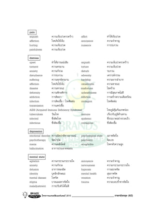 pain
anguish              ความเจ็บปวดรวดราว            afflict               ทําใหเจ็บปวด
affliction           โรคภัยไขเจ็บ                 annoyance             ความรําคาญ
hurting              ความเจ็บปวด                   nuisance              การรบกวน
painfulness          ความเจ็บปวด

distress
upset            ทําใหอารมณเสีย        anguish                         ความเจ็บปวดรวดราว
torment          ความทรมาน               torture                         ความเจ็บปวด
anxiety          ความกังวล               disturb                         รบกวน
disturbance      การรบกวน                adversity                       เคราะหกรรม
suffering        ความทุกขทรมาน          hardship                        ความยากลําบาก
affliction       โรคภัยไขเจ็บ           catastrophe                     ความหายนะ
disaster         ความหายนะ               misfortune                      โชคราย
deformity        ความพิกลพิการ           unhealthiness                   การมีสุขภาพไมดี
addiction        การติดยา                infliction                      การสรางความเดือดรอน
infection        การติดเชื้อ / โรคติดตอ contagion                       โรคติดตอ
transmission     การแพรเชื้อ
AIDS (Acquired Immune Deficiency Syndrome)                               โรคภูมิคุมกันบกพรอง
tuberculosis     วัณโรค                  immune                          เกี่ยวกับภูมิตานทาน
infected         ซึ่งติดโรค              epidemic                        ซึ่งระบาดอยางรวดเร็ว
infectious       ซึ่งติดเชื้อ            contagious                      ซึ่งติดเชื้อ

depression
emotional disorder   ความผิดปกติทางอารมณ          psychological state   สภาพจิตใจ
psychotherapy        จิตบําบัด                     psychiatry            จิตเวช
mania                ความคลั่งไคล                 acrophobia            โรคกลัวความสูง
hallucination        อาการประสาทหลอน

mental state
agitation            ความกระวนกระวายใจ             annoyance             ความรําคาญ
anxiety              ความกังวล                     nervousness           ความกระวนกระวายใจ
delusion             อาการหลงผิด                   hypnosis              การสะกดจิต
identity             บุคลิกลักษณะ                  mental health         สุขภาพจิต
mental disease       โรคจิต                        vexation              ความรําคาญ
stigma               บาดแผลทางจิตใจ                trauma                ความบอบช้ําทางจิตใจ
maladjustment        การปรับตัวไดไมดี

          โครงการแบรนดซัมเมอรแคมป 2010   ______________________________ ภาษาอังกฤษ (65)
 