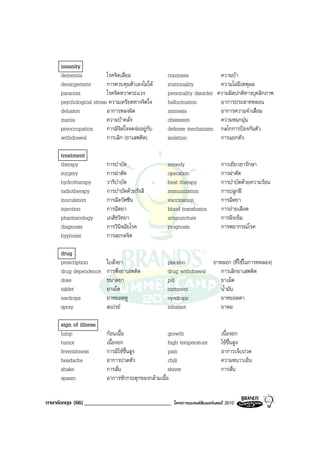 insanity
     dementia            โรคจิตเสื่อม              craziness                ความบา
     derangement         การควบคุมตัวเองไมได     irrationality            ความไมมีเหตุผล
     paranoia            โรคจิตหวาดระแวง           personality disorder    ความผิดปกติทางบุคลิกภาพ
     psychological stress ความเครียดทางจิตใจ       hallucination            อาการประสาทหลอน
     delusion            อาการหลงผิด               amnesia                  อาการความจําเสื่อม
     mania               ความบาคลั่ง              obsession                ความหมกมุน
     preoccupation       การมีจิตใจจดจออยูกับ    defense mechanism        กลไกการปองกันตัว
     withdrawal          การเลิก (ยาเสพติด)        isolation                การแยกตัว

     treatment
     therapy             การบําบัด                 remedy                    การเยียวยารักษา
     surgery             การผาตัด                 operation                 การผาตัด
     hydrotherapy        วารีบําบัด                heat therapy              การบําบัดดวยความรอน
     radiotherapy        การบําบัดดวยรังสี        immunization              การปลูกฝ
     inoculation         การฉีดวัคซีน              vaccination               การฉีดยา
     injection           การฉีดยา                  blood transfusion         การถายเลือด
     pharmacology        เภสัชวิทยา                acupuncture               การฝงเข็ม
     diagnosis           การวินิจฉัยโรค            prognosis                 การพยากรณโรค
     hypnosis            การสะกดจิต

     drug
     prescription        ใบสั่งยา                  placebo                ยาหลอก (ที่ใชในการทดลอง)
     drug dependence     การพึ่งยาเสพติด           drug withdrawal           การเลิกยาเสพติด
     dose                ขนาดยา                    pill                      ยาเม็ด
     tablet              ยาเม็ด                    ointment                  น้ํามัน
     eardrops            ยาหยอดหู                  eyedrops                  ยาหยอดตา
     spray               สเปรย                    inhalant                  ยาดม

     sign of illness
     lump                กอนเนื้อ                  growth                   เนื้องอก
     tumor               เนื้องอก                   high temperature         ไขขึ้นสูง
     feverishness        การมีไขขึ้นสูง            pain                     อาการเจ็บปวด
     headache            อาการปวดหัว                chill                    ความหนาวเย็น
     shake               การสั่น                    shiver                   การสั่น
     spasm               อาการชักกระตุกของกลามเนื้อ


ภาษาอังกฤษ (66) ______________________________       โครงการแบรนดซัมเมอรแคมป 2010
 