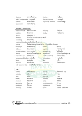 dizziness           อาการเวียนศีรษะ                    fainting            การเปนลม
loss of consciousness การหมดสติ                        unconsciousness     การหมดสติ
stiffness           ความเมื่อยลา                      high blood pressure ความดันโลหิตสูง
hypertension        ความเครียดสูง

nutrition / malnutrition
undernourished ที่ขาดสารอาหาร                   starving              ที่อดอยาก
nutrition            โภชนาการ                   feeding               การใหอาหาร
famine               ความอดอยาก
anorexia             ภาวะไมสามารถรับประทานอาหารได
overeating           ทานมากเกิน
nutritional disorder ความผิดปกติทางโภชนาการ
bulimia              โรคผิดปกติทางอารมณทําใหกินมากเกินไปแลวอาเจียนออก
overweight           น้ําหนักมากเกิน            obesity               โรคอวน
diabetes             โรคเบาหวาน                 appetite              การเจริญอาหาร
mineral deficiency การขาดแรธาตุ                saturated fat         ไขมันอิ่มตัว
healthy              ที่เปนประโยชนตอสุขภาพ wholesome               ที่เปนประโยชนตอสุขภาพ
dehydrated food ผลไมอบแหง                     adulterated food      อาหารปนเปอน
contaminated food อาหารปนเปอน                 contaminant           สารปนเปอน
rancid               ที่เหม็นหืน                sour                  เปรี้ยว
alodorous            ที่มีกลิ่นเหม็น            fermented             ที่ไดรับการหมัก
well-preserved fruit ผลไมที่ไดรับการถนอม

food
tasteful                มีรสชาติอรอย                  choice               ที่มีคุณภาพดี (adj)
palatable               อรอย                          yummy                อรอย
tasty                   อรอย                          delicious            อรอย
savory                  ที่มีรสชาติ                    flavored             ที่มีรสชาติ
seasoned                ที่มีรสชาติ                    spicy                ที่มีรสจัด
appetizing              ที่นาทาน                      mouth-watering       ที่นาทาน
distasteful             ไมอรอย                       unpalatable          ไมอรอย
unsavory                ไมอรอย                       yucky                ไมอรอย, แหยะแหยะ




              โครงการแบรนดซัมเมอรแคมป 2010   ______________________________ ภาษาอังกฤษ (67)
 