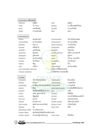 veterinarian สัตวแพทย
livestock          ปศุสัตว                        herd                     ฝูงสัตว
cattle             วัว, ควาย                       grazing                  การเลี้ยงปศุสัตวในทุง
graze              และเล็มหญา                     drought                  ความแหงแลง
aridity            ความแหงแลง                    field                    ทุงนา

environment
botany             พฤกษศาสตร                      environmental           เกี่ยวกับสิ่งแวดลอม
surroundings       สภาพแวดลอม                     circumstance            สภาวะแวดลอม
pollution          มลภาวะ                          global warming          ภาวะโลกรอน
tsunami            คลื่นสึนามิ                     earthquake              แผนดินไหว
landslide          แผนดินถลม                     mudslide                โคลนถลม
avalanche          หิมะถลม                        natural resource        ทรัพยากรธรรมชาติ
geography          ภูมิศาสตร                      region                  ภูมิภาค
ambience           สภาพแวดลอม                     arena                   บริเวณ, สนามกีฬา
ecology            นิเวศวิทยา                      ecosystem               ระบบนิเวศน
habitat            ที่อยู                         sphere                  โลก
orbit              วงโคจร                          surroundings            สภาพแวดลอม
non-renewable resources                            ทรัพยากรที่ใชแลวหมดไป
resource depletion                                 การใชทรัพยากรจนหมดสิ้น

ecology
ecological          เกี่ยวกับระบบนิเวศน           environment              สิ่งแวดลอม
biology             ชีววิทยา                       anthropology             มานุษยวิทยา
seismology          การศึกษาเกี่ยวกับแผนดินไหว conservation                การอนุรักษ
habitat             ที่อยู                        endangered spicies       สายพันธุที่ไดรับอันตราย
predator            สัตวที่ลาสัตวอื่นเปนอาหาร prey                      เหยื่อ
victim              เหยื่อ, ผูเคราะหราย         creature                 สิ่งมีชีวิต
extinct             ที่สูญพันธุ                   oil slick                คราบน้ํามันที่ลอยบนผิวน้ํา
acid rain           ฝนกรด                          aerosol                  ละอองของเหลว
climate             สภาพอากาศ                      nuclear energy           พลังงานนิวเคลียร
solar energy        พลังงานจากดวงอาทิตย           exhaust fume             ควันทอไอเสีย
fertilizer          ปุย                           forest fires             ไฟปา
greenhouse effect   ภาวะเรือนกระจก
nuclear fallout     ฝุนกัมมันตรังสีหลังนิวเคลียรระเบิด
nuclear reactor     เตาแยกปฏิกรณปรมาณู            ozone layer              ชั้นโอโซน


          โครงการแบรนดซัมเมอรแคมป 2010   ______________________________ ภาษาอังกฤษ (69)
 