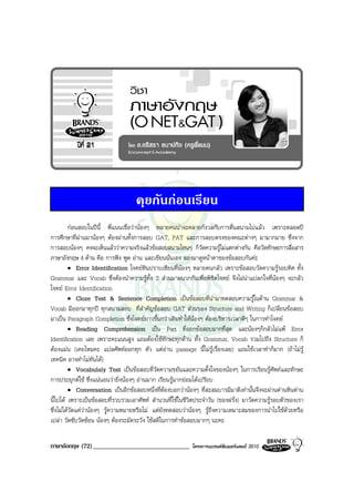 คุยกันกอนเรียน
         กอนสอบในปนี้ พี่แนนเชื่อวานองๆ หลายคนนาจะคลายกังวลกับการตื่นสนามไปแลว เพราะตลอดป
การศึกษาที่ผานมานองๆ ตองผานทั้งการสอบ GAT, PAT และการสอบตรงของคณะตางๆ มามากมาย ซึ่งจาก
การสอบนองๆ คงจะเห็นแลววาความจริงแลวขอสอบสนามไหนๆ ก็วัดความรูไมแตกตางกัน คือวัดทักษะการสื่อสาร
ภาษาอังกฤษ 4 ดาน คือ การฟง พูด อาน และเขียนนั่นเอง ลองมาดูหนาตาของขอสอบกันคะ
         • Error Identification โจทยหินปราบเซียนที่นองๆ หลายคนกลัว เพราะขอสอบวัดความรูรอบทิศ ทั้ง
Grammar และ Vocab ซึ่งตองนําความรูทั้ง 2 สวนมาผนวกกันเพื่อพิชิตโจทย จึงไมนาแปลกใจที่นองๆ จะกลัว
โจทย Error Identification
         • Cloze Test & Sentence Completion เปนขอสอบที่นํามาทดสอบความรูในดาน Grammar &
Vocab มีออกมาทุกป ทุกสนามสอบ ที่สําคัญขอสอบ GAT สวนของ Structure and Writing ก็เปลี่ยนขอสอบ
มาเปน Paragraph Completion ซึ่งโจทยยาวขึ้นกวาเดิมทําใหนองๆ ตองบริหารเวลาดีๆ ในการทําโจทย
         • Reading Comprehension เปน Part ที่ออกขอสอบมากที่สุด และนองๆก็กลัวไมแพ Error
Identification เลย เพราะคะแนนสูง แถมตองใชทักษะทุกดาน ทั้ง Grammar, Vocab รวมไปถึง Structure ก็
ตองแมน (เคยไหมคะ แปลศัพทออกทุก ตัว แตอาน passage นี้ไมรูเรื่องเลย) แถมใชเวลาทําก็มาก (ถาไมรู
เทคนิค อาจทําไมทันได)
         • Vocabulaly Test เปนขอสอบที่วัดความขยันและความตั้งใจของนองๆ ในการเรียนรูศัพทและทักษะ
การประยุกตใช ซึ่งแนนอนวายิ่งนองๆ อานมาก เรียนรูมากยอมไดเปรียบ
         • Conversation เปนอีกขอสอบหนึ่งที่ตองบอกวานองๆ ที่สะสมบารมีมาดีเทานั้นจึงจะผานดานหินดาน
นี้ไปได เพราะเปนขอสอบที่รวบรวมเอาศัพท สํานวนที่ใชในชีวิตประจําวัน (ของฝรั่ง) มาวัดความรูรอบตัวของเรา
ซึ่งไมไดวัดแควานองๆ รูความหมายหรือไม แตยังทดสอบวานองๆ รูถึงความเหมาะสมของการนําไปใชดวยหรือ
เปลา วัดซับวัดซอน นองๆ ตองระมัดระวัง ใชสติในการทําขอสอบมากๆ นะคะ

ภาษาอังกฤษ (72) ______________________________             โครงการแบรนดซัมเมอรแคมป 2010
 