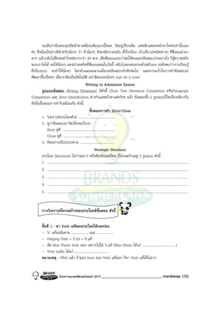 จะเห็นวาขอสอบทุกปหนาตาเหมือนเดิมแบบนี้หมด วัดอยูเรื่องเดิม แคพลิกแพลงหนาตาโจทยเทานั้นเอง
คะ ซึ่งนั่นเปนขาวดีสําหรับนองๆ วา ถานองๆ ยังคงมีความขยัน ตั้งใจเรียน เก็บเกี่ยวเทคนิคตางๆ ที่พี่แนนนํามา
ฝาก แลวกลับไปฝกฝนทําโจทยมากกวา 20 พ.ศ. เชื่อพี่แนนเถอะวาตอใหคนออกขอสอบเกงอยางไร ก็สูความขยัน
ของเราไมได ขอใหนองๆ ลองนําเทคนิคที่พี่แนนสอนในวันนี้ กลับไปลองทบทวนดวยตัวเอง จะคนพบวาการเรียนรู
ที่เปนระบบ จะทําใหนองๆ ไมกลัวและลนลานเมื่อเจอขอสอบจริงอีกตอไป และความเร็วในการทําขอสอบจะ
พัฒนาขึ้นเรื่อยๆ เมื่อเราคิดเปนอัตโนมัติ อยาลืมนะคะนองๆ Just do it now!
                                                          Writing in Admission Exams
          รูปแบบขอสอบ Writing (Grammar) มีดังนี้ Cloze Test (Sentence Completion หรือParagraph
Completion) และ Error Identification ตางกันแคหนาตาแตจริงๆ แลว ขอสอบทั้ง 2 รูปแบบนี้วัดเรื่องเดียวกัน
ดังนั้นขั้นตอนการทําก็เหมือนกัน ดังนี้
                                                               ขั้นตอนการทํา Error/Cloze
          1. วิเคราะหประโยคดวย ...........................................
          2. ดูวาขอสอบเขาวัดเรื่องอะไรเรา
             Error ดูที่ ..............................................................
             Cloze ดูที่ .............................................................
          3. คิดอยางเปนระบบตาม .........................................
                                                                     Strategic Structure
          ประโยค (Sentence) ไมวาจะยาว หรือซับซอนแคไหน มีโครงสรางอยู 5 รูปแบบ ดังนี้
          1. .......................................................................................................................................................................
          2. .......................................................................................................................................................................
          3. .......................................................................................................................................................................
          4. .......................................................................................................................................................................
          5. .......................................................................................................................................................................


           การวิเคราะหโครงสรางของประโยคมีขั้นตอน ดังนี้

           ขั้นที่ 1 : หา Verb แทของประโยคใหเจอกอน
           - V. แทจะผันตาม .................... และ ....................
           - Helping Verb + V.inf = V.แท
           - ตัด Non-Finite Verb ออก เพราะไมใช V.แท (Non-Finite ไดแก ........................................)
           - Verb suffix ไดแก ........................................
           หมายเหตุ : จริงๆ แลว ถามอง form ของ Verb แทออก ก็หา Verb แทไดไมยาก


                               โครงการแบรนดซัมเมอรแคมป 2010                  ______________________________ ภาษาอังกฤษ (73)
 