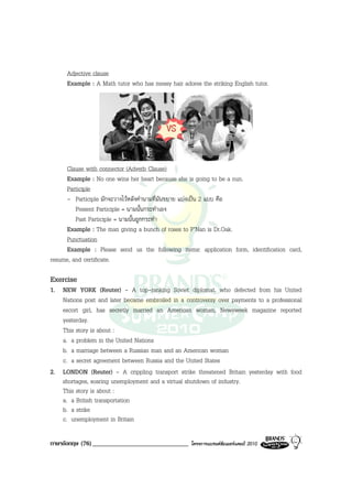 Adjective clause
      Example : A Math tutor who has messy hair adores the striking English tutor.




     Clause with connector (Adverb Clause)
     Example : No one wins her heart because she is going to be a nun.
     Participle
     - Participle มักจะวางไวหลังคํานามที่มันขยาย แบงเปน 2 แบบ คือ
         Present Participle = นามนั้นกระทําเอง
         Past Participle = นามนั้นถูกกระทํา
     Example : The man giving a bunch of roses to P’Nan is Dr.Oak.
     Punctuation
     Example : Please send us the following items: application form, identification card,
resume, and certificate.

Exercise
1. NEW YORK (Reuter) - A top-ranking Soviet diplomat, who defected from his United
   Nations post and later became embroiled in a controversy over payments to a professional
   escort girl, has secretly married an American woman, Newsweek magazine reported
   yesterday.
   This story is about :
   a. a problem in the United Nations
   b. a marriage between a Russian man and an American woman
   c. a secret agreement between Russia and the United States
2. LONDON (Reuter) - A crippling transport strike threatened Britain yesterday with food
   shortages, soaring unemployment and a virtual shutdown of industry.
   This story is about :
   a. a British transportation
   b. a strike
   c. unemployment in Britain

ภาษาอังกฤษ (76) ______________________________      โครงการแบรนดซัมเมอรแคมป 2010
 