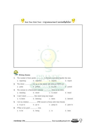 Root Tree (Verb Tree) : รากฐานของแกรมมาร ออกบอยที่สุดในโลก!




        Writing Exams:
1.   The number of farm goods .................... to Europe is growing rapidly this year.
     a. exporting                    b. exported             c. exports              d. export
2.   The driver .................... you up at the airport will arrive at 09.00 a.m.
     a. picks                        b. picked               c. to pick              d. picked
3.   The woman in a flamboyant costume .................... there is my sister.
     a. standing                     b. stood                c. to stand             d. stand
4.   I can’t stand .................... this weird song any longer.
     a. to listen                    b. listening            c. listen               d. listened
5.   I let my children .................... 2PM concert in Korea with their friends.
     a. to go to                     b. go to                c. going to             d. gone to
6.   P’Nan is too good .................... true.
     a. to be                        b. being                c. is                   d. been



ภาษาอังกฤษ (78) ______________________________                โครงการแบรนดซัมเมอรแคมป 2010
 