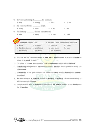 7. She’s always thinking of .................... her soul mate.
   a. find                       b. finding                c. find            d. to find
8. My boss expected me .................... my job.
   a. doing                      b. done                   c. to do           d. did
9. He can’t stop .................... me until his last breath.
   a. love                       b. loving                 c. to love         d. loved


         Example: Genghis Khan .................... as the world’s most powerful King since 1206.
     a. know            b. to know                      c. knowing            d. known
     e. has been known f. was known                     g. were known         h. knew
     i. has known       j. can know                     k. can be known

10. Since the new film’s reclusive director (a) does not (b) give interviews, he is happy (c) to let his
    movie (d) to speak for itself.
11. Our policy for (a) deal with the media (b) is (c) to respond quickly and (d) politely.
12. (a) Poaching of elephants (b) for ivory and meat (c) remain a serious problem in many Asia
    (d) countries.
13. (a) Confused by the question which the referee (b) asking, she (c) could not (d) answer it
    immediately.
14. As heavy snow (a) is expected, drivers (b) advising (c) to carry a spare tire especially for
    a trip to mountain (d) areas.
15. The participants who (a) attends the seminar (b) are looking forward to (c) talking with
    the (d) speaker.




                   โครงการแบรนดซัมเมอรแคมป 2010   ______________________________ ภาษาอังกฤษ (79)
 
