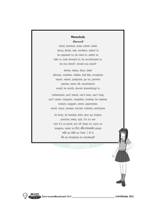Memolody
                               Gerund
                 mind, mention, miss, admit, resist
               fancy, finish, risk, recollect, object to
               be opposed to, be used to, admit to,
            take to, look forward to, be accustomed to,
                 do you mind?, would you mind?
                       detest, delay, deny, defer
           discuss, consider, dislike, feel like, recognize
              report, resent, postpone, go on, prevent
                    pardon, leave off, recommend
               recall, be worth, devote (something) to
          understand, can't stand, can’t bear, can’t help,
       can’t resist, compare, complete, confess, be useless,
                endure, suggest, adore, appreciate,
         avoid, enjoy, escape, excuse, tolerate, anticipate
             be busy, be familiar with, give up, forgive
                   practice, keep, quit, it's no use
            and it’s no good, put off, keep on, carry on
             imagine, insist on อะๆ เดี๋ยวกอนหลัง prepo
                    หลัง go หลัง no Verb I N G
                   ฉัน go shopping no smoking!!!




โครงการแบรนดซัมเมอรแคมป 2010   ______________________________ ภาษาอังกฤษ (81)
 