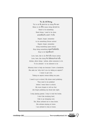 To do & Doing
                         Try to do คือ พยายาม try doing คือ ลอง
                         Mean to do ตั้งใจ mean doing หมายความ
                                 Need to do something
                             Need doing / need to be done
                               แปลเหมือนกัน แปลวา จําเปน
                                 Regret, forget, remember
                              to do something (future action)
                                 Regret, forget, remember
                               doing something (past action)
                          Stop doing something หยุดทําในสิ่งสิ่งนั้น
                                  Stop to do หยุดเพื่อจะทํา
                      Love, hate, like to do จัดวาเปน future action
                      Love, hate, like doing คือ นิสัยชอบทําอยางนั้น
                    Advise, allow doing / advise, allow someone to do
                           To be advised / to be allowed to do
                   Mummy tries to help me because I have a headache.
                   She asks me ‘why don’t you try taking an aspirin?’.
                                  I mean to get over.
                        Taking an aspirin means killing my pain.
                     I need to go to school. My shoes need polishing.
                                 They need to be polished
                               before I wear them to school.
                              My mum forgets to tell me that
                         she forgot polishing my shoes last night.
                      I stop playing games. I stop to read the books.
                                  I don't like studying hard.
                                 I like to go shopping now.
                            But, Mum advised me to stay home.
                                She advises staying at home.
                               I am advised to stay at home.


ภาษาอังกฤษ (82) ______________________________       โครงการแบรนดซัมเมอรแคมป 2010
 