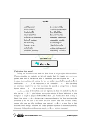 ดาวเดน

                ยามไดเห็นดวงหนา                            ชางงามจับตาพาใหฉัน
                ละเมอถึงเธอทุกวัน                            โอแมจอมขวัญฉันหวังเชยชม
                ยิ่งพิศยิ่งคิดฝนใฝ                         ตองทําสิ่งใดจึงไดสม
                รวมเรียงคูเคียงภิรมย                      ชื่นจิตเกลียวกลมดังใจ
                ตัวเจาดังดาวเดน dominant                   prominent, flamboyant
                เฉิดโฉมเจา eminent                          remarkable, notable
                พิศวงพักตรใกลๆ                             ฉันยิ่งคลั่งใคลลุมหลง
                ถึงตอนละครจบลง                               ปดโทรทัศนปลงถอนใจ
                เดนดังสําคัญยิ่ง                            striking, distinguished
                Distinctive, stunning                        outstanding เปนเชนดาว


                                             Self-Practice

                                            Cloze Test


What makes them special?
     Clearly, the mountains of the East and West cannot be judged by the same standards.
Western mountains are majestic, so tall and massive that they inspire awe .........1.........,
perhaps, even terror in the beholder. Most of the eastern peaks are too gentle and .........2.........
to cause such reactions, and possibly they are too familiar. About half the people in North
America live .........3......... of the Appalachians or the Laurentians; .........4......... who live nearby
are sometimes tempted to take their mountains for granted, to accept them as familiar
features holding .........5......... that is exciting or glamorous.
     .........6........., many of the eastern peaks are impressive in their own modest way. No one
who has ever .........7......... from Pinkham Notch to the summit of Mount Washington in New
Hampshire or caught a glimpse of Mount Marcy from Lake Placid in New York is likely to
forget these sights. .........8......... knows only the evergreen forests of the West is certain to be
impressed by his first view of an eastern mountain covered with oaks, hickories, birches,
maples, tulip trees, and other deciduous trees, especially .........9......... he sees them in their
splendid autumn foliage. Moreover, the East’s springtime spectacle of blossoming redbuds,
dogwoods, rhododendrons, and mountain laurel, .........10......... western counterpart.


                 โครงการแบรนดซัมเมอรแคมป 2010   ______________________________ ภาษาอังกฤษ (83)
 