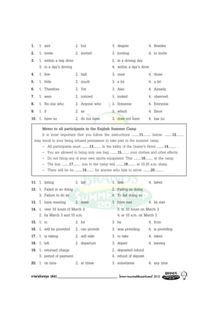 1. 1. and                     2. but                    3.   despite             4.     Besides
2. 1. invite                  2. invited                3.   inviting            4.     to invite
3. 1. within a day drive                                2.   in a driving day
    3. in a day’s driving                               4.   within a day’s drive
4. 1. few                     2.   half                 3.   ones                4.     those
5. 1. little                  2.   much                 3.   a lot               4.     a bit
6. 1. Therefore               2.   Yet                  3.   Also                4.     Already
7. 1. seen                    2.   noticed              3.   looked              4.     observed
8. 1. No one who              2.   Anyone who           3.   Someone             4.     Everyone
9. 1. if                      2.   as                   3.   which               4.     Since
10. 1. have no                2.   do not have          3.   does not have       4.     has no
     Memo to all participants in the English Summer Camp
     It is most important that you follow the instructions .........11......... below. .........12.........
 may result in your being refused permission to take part in the summer camp.
     - All participants must .........13......... in the lobby of the Queen’s Hotel .........14......... .
     - You are allowed to bring only one bag .........15......... your clothes and other effects.
     - Do not bring any of your own sports equipment. This .........16......... at the camp.
     - The bus .........17......... you to the camp will .........18......... at 10.30 a.m. sharp.
     - There will be no .........19......... for anyone who fails to arrive .........20......... .

11. 1. listing            2. list                       3.   lists              4. listed
12. 1. Failed in so doing                               2.   Failing so doing
    3. Failure to do so                                 4.   To fail doing so
13. 1. have meeting       2. meet                       3.   have met           4. be met
14. 1. over 10 hours of March 3                              2. in 10 hours on March 3
    2. by March 3 and 10 a.m.                                4. at 10 a.m. on March 3
15. 1. in                 2. for                        3.   by                 4. from
16. 1. will be provided 2. can provide                  3.   was providing      4. is providing
17. 1. is taking          2. will take                  3.   to take            4. taken
18. 1. left               2. departure                  3.   depart             4. leaving
19. 1. returned charge                                  2.   deposited refund
    3. period of payment                                4.   refund of deposit
20. 1. on time            2. at times                   3.   sometimes          4. any time

ภาษาอังกฤษ (84) ______________________________                โครงการแบรนดซัมเมอรแคมป 2010
 