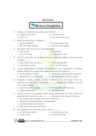Self-Practice

                                  Sentence Completion

1. Although your article was well-written and informative, .................... .
   a. it happens all the time                           b. it was full of facts
   c. I like it a lot                                   d. there were several errors
2. Desoto sees every day as a challenge .................... .
   a. and as an education                               b. but things happen today
   c. that’s the danger facing us                       d. before we know anything
3. This design makes the device not only highly efficient .................... .
   a. nor is it cheap                                   b. but quiet also
   c. with a lot of noise                               d. and expensive as well
4. In the 7th century BC., the vast Assyrian Empire stretched from Egypt to Iran, from ancient
   Asia Minor .................... .
   a. with a statue of the god, Horus                   b. at three principal sites
   c. to the desert of Arabia                           d. up to the 21st century
5. A good understanding of marketing is fundamental to the interpretation of consumer
   behavior. Although this complex topic cannot be discussed thoroughly here, .................... .
   a. we will examine it in detail                      b. certain key concepts should be mentioned
   c. opinions vary as to its importance                d. consumer behavior should be ignored
6. Thousands of tourists traveled to Africa to watch the first solar eclipse of the new
   millennium. But many African traditionalists ...................., believing the darkening of the sun
   to be a sign of bad lock.
   a. refused to use special glasses                    b. welcomed them with open arms
   c. remained firmly indoors                           d. outnumbered them
7. Chlorine is still the most popular weapon against contaminated pool water. Home pools
   should be tested at least once a day; ...................., depending on the number of swimmers.
   a. many public pools are checked every one to three hours
   b. opening hours may be extended in the summertime.
   c. swimming classes can be arranged
   d. pools can be found all over the world
8. She is supposed to be here today to give a talk, but .................... .
   a. no one has seen her yet                           b. she showed up on time
   c. to sing as well                                   d. just then she arrived

                  โครงการแบรนดซัมเมอรแคมป 2010   ______________________________ ภาษาอังกฤษ (85)
 