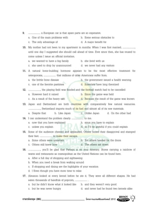 9. .................... a European car is that spare parts are so expensive.
    a. One of the main problems with                          b. Some serious obstacles to
    c. The only advantage of                                  d. A major benefit for
10. My mother had not been to my apartment in months. When I was first married, ....................,
    until one day I suggested she should call ahead of time. Ever since then, she has reused to
    come unless I issue an official invitation.
    a. we wanted to have a big family                         b. she lived with us
    c. she used to drop by unannounced                        d. we never had any visitors
11. A natural bone-building hormone appears to be the most effective treatment for
    osteoporosis, .................... that millions of older Americans suffer from.
    a. the brittle bone disease                               b. the government issued a health warning
    c. one of the favorite pastimes                           d. Scientists have long theorized
12. ...................., the playing field was flooded and the football match had to be cancelled
    a. However hard it rained                                 b. Since the game was held
    c. As a result of the heavy rain                          d. Because the result of the game was known
13. Japan and Switzerland are both countries with comparatively few natural resources.
    ...................., Switzerland imports much of its fuel and almost all of its raw materials.
    a. Despite that                   b. Like Japan           c. Unlike Japan          d. On the other had
14. I can understand the problem clearly .................... to me.
    a. now that you have explained                            b. since you have to explain
    c. unless you explain                                     d. so I’d be grateful if you could explain
15. Some of the audience cheered and applauded. Others booed their disapproval and stamped
    their feet. .................... to make their escape.
    a. Some others were uncertain                             b. Yet others headed for the doors
    c. Others still knew how                                  d. The others sat down
16. ...................., you’ll be glad that Pattaya is on your itinerary. Stores carrying a rainbow of
    wares and restaurants as cosmopolitan as the United Nations can be found here.
    a. After a full day of shopping and sightseeing
    b. When you need a break from walking around
    c. If shopping and dining are the highlights of your vacation
    d. l Even though you have more time to relax
17. Almanzo looked at every kernel before he ate it. They were all different shapes. He had
    eaten thousands of handfuls of popcorn, .................... .
    a. but he didn’t know what it looked like b. and they weren’t very good
    c. but he was never hungry                                d. and never had he found two kernels alike

ภาษาอังกฤษ (86) ______________________________             โครงการแบรนดซัมเมอรแคมป 2010
 