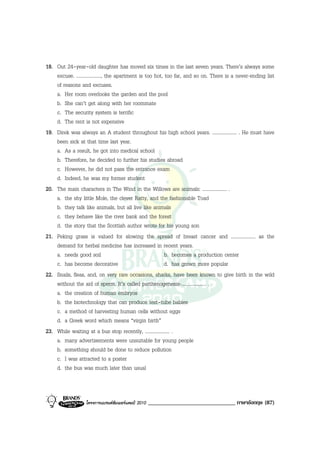 18. Out 24-year-old daughter has moved six times in the last seven years. There’s always some
    excuse. ...................., the apartment is too hot, too far, and so on. There is a never-ending list
    of reasons and excuses.
    a. Her room overlooks the garden and the pool
    b. She can’t get along with her roommate
    c. The security system is terrific
    d. The rent is not expensive
19. Direk was always an A student throughout his high school years. .................... . He must have
    been sick at that time last year.
    a. As a result, he got into medical school
    b. Therefore, he decided to further his studies abroad
    c. However, he did not pass the entrance exam
    d. Indeed, he was my former student
20. The main characters in The Wind in the Willows are animals: .................... .
    a. the shy little Mole, the clever Ratty, and the fashionable Toad
    b. they talk like animals, but all live like animals
    c. they behave like the river bank and the forest
    d. the story that the Scottish author wrote for his young son
21. Peking grass is valued for slowing the spread of breast cancer and .................... as the
    demand for herbal medicine has increased in recent years.
    a. needs good soil                                      b. becomes a production center
    c. has become decorative                                d. has grown more popular
22. Snails, fleas, and, on very rare occasions, sharks, have been known to give birth in the wild
    without the aid of sperm. It’s called parthenogenesis-.................... .
    a. the creation of human embryos
    b. the biotechnology that can produce test-tube babies
    c. a method of harvesting human cells without eggs
    d. a Greek word which means “virgin birth”
23. While waiting at a bus stop recently, .................... .
    a. many advertisements were unsuitable for young people
    b. something should be done to reduce pollution
    c. I was attracted to a poster
    d. the bus was much later than usual



                   โครงการแบรนดซัมเมอรแคมป 2010   ______________________________ ภาษาอังกฤษ (87)
 