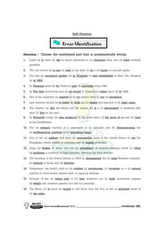 Self-Practice

                                  Error ldentification

Direction : Choose the underlined part that is grammatically wrong.
1. Lamb (a) is often (b) dip in liquid chemicals to (c) eliminate ticks and (d) other external
    parasites.
2. The owl cannot (a) to see (b) well in the dark, (c) so it (d) hunts on moonlit nights.
3. The first (a) zoological garden (b) in Thailand (c) had established at Khao Din, Bangkok
    (d) in 1950.
4. (a) Personal taxes (b) for Thais (c) rose (d) gradually since 1980.
5. (a) The first motorcycle race (b) on record in Thailand (c) taken place (d) in 1960.
6. One of the important (a) aspects of (b) an organic farm (c) are (d) sanitation.
7. Law students should (a) to study (b) both the (c) theory and practice of (d) legal cases.
8. The dolphin, (a) like the whale and the walrus, (b) is a (c) descendant of ancestors that
    once (d) live on the land.
9. (a) Normally insulin (b) was produced by the body when (c) the level of glucose (d) rises
    in the bloodstream.
10. The (a) primary function of a sonometer is to calculate and (b) demonstrating the
    (c) mathematical relations of (d) melodious tones.
11. One of the (a) wildest and most (b) inaccessible parts of the United States (c) are the
    Everglades, where wildlife is abundant and (d) largely protected.
12. Large (a) bodies of water and the (b) prevalence of moisture-bearing winds (c) often
    (d) produces a condition of high humidity, affecting the local weather.
13. The founding of the Boston Library in 1653 (a) demonstrate the (b) early Northern colonists’
    (c) interest in books and (d) libraries.
14. Perspiration, the body’s built-in (a) cooling (b) mechanism, (c) occuring as a (d) natural
    reaction to nervousness, intense heat, or vigorous exercise.
15. Because of the (a) rising cost of (b) fuel, scientists are (c) built automobile engines
    (d) which will conserve gasoline but still run smoothly.
16. The Moon, (a) is much (b) nearer to the Earth than the Sun, is the (c) principal cause of
    (d) the tides.


                โครงการแบรนดซัมเมอรแคมป 2010   ______________________________ ภาษาอังกฤษ (89)
 