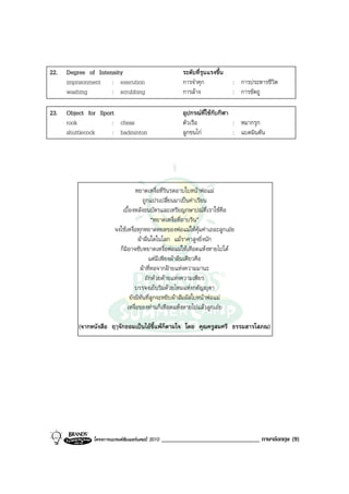 22.   Degree of Intensity                               ระดับที่รุนแรงขึ้น
      imprisonment : execution                          การจําคุก            : การประหารชีวิต
      washing        : scrubbing                        การลาง              : การขัดถู

23.   Object for Sport                                  อุปกรณที่ใชกับกีฬา
      rook           : chess                            ตัวเรือ              : หมากรุก
      shuttlecock    : badminton                        ลูกขนไก             : แบดมินตัน




                                  หยาดเหงื่อที่รินรดอาบใบหนาพอแม
                                      ถูกแปรเปลี่ยนมาเปนคาเรียน
                           เบื้องหลังธนบัตรและเหรียญกษาปณที่เราใชคือ
                                           “หยาดเหงื่อที่อาบริน”
                        จงใชเหงื่อทุกหยาดหยดของพอแมใหคุมคาเถอะลูกเอย
                                    ผาผืนใดในโลก แมราคาสูงยิ่งนัก
                          ก็มิอาจซับหยาดเหงื่อพอแมใหเหือดแหงหายไปได
                                         แตมีเพียงผาผืนเดียวคือ
                                     ผาที่ทอจากฝายแหงความมานะ
                                        ถักดวยดายแหงความเพียร
                                  บรรจงเย็บริมดวยไหมแหงกตัญุตา
                               ยังมิทันที่ลูกจะหยิบผาสัมผัสใบหนาพอแม
                              เหงื่อของทานก็เหือดแหงหายไปแลวลูกเอย

          (จากหนังสือ ฤๅจักยอมเปนไอขี้แพก็ตามใจ โดย คุณครูสมศรี ธรรมสารโสภณ)




               โครงการแบรนดซัมเมอรแคมป 2010   _______________________________ ภาษาอังกฤษ (9)
 