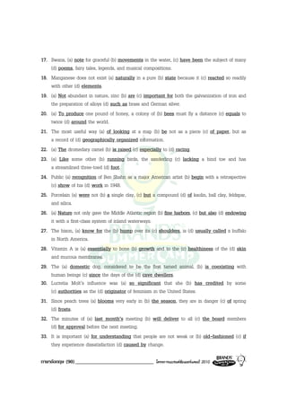17. Swans, (a) note for graceful (b) movements in the water, (c) have been the subject of many
    (d) poems, fairy tales, legends, and musical compositions.
18. Manganese does not exist (a) naturally in a pure (b) state because it (c) reacted so readily
    with other (d) elements.
19. (a) Not abundant in nature, zinc (b) are (c) important for both the galvanization of iron and
    the preparation of alloys (d) such as brass and German silver.
20. (a) To produce one pound of honey, a colony of (b) bees must fly a distance (c) equals to
    twice (d) around the world.
21. The most useful way (a) of looking at a map (b) be not as a piece (c) of paper, but as
    a record of (d) geographically organized information.
22. (a) The dromedary camel (b) is raised (c) especially to (d) racing.
23. (a) Like some other (b) running birds, the sanderling (c) lacking a hind toe and has
    a streamlined three-toed (d) foot.
24. Public (a) recognition of Ben Shahn as a major American artist (b) begin with a retrospective
    (c) show of his (d) work in 1948.
25. Porcelain (a) were not (b) a single clay, (c) but a compound (d) of kaolin, ball clay, feldspar,
    and silica.
26. (a) Nature not only gave the Middle Atlantic region (b) fine harbors, (c) but also (d) endowing
    it with a first-class system of inland waterways.
27. The bison, (a) know for the (b) hump over its (c) shoulders, is (d) usually called a buffalo
    in North America.
28. Vitamin A is (a) essentially to bone (b) growth and to the (c) healthiness of the (d) skin
    and mucous membranes.
29. The (a) domestic dog, considered to be the first tamed animal, (b) is coexisting with
    human beings (c) since the days of the (d) cave dwellers.
30. Lucretia Molt’s influence was (a) so significant that she (b) has credited by some
    (c) authorities as the (d) originator of feminism in the United States.
31. Since peach trees (a) blooms very early in (b) the season, they are in danger (c) of spring
    (d) frosts.
32. The minutes of (a) last month’s meeting (b) will deliver to all (c) the board members
    (d) for approval before the next meeting.
33. It is important (a) for understanding that people are not weak or (b) old-fashioned (c) if
    they experience dissatisfaction (d) caused by change.

ภาษาอังกฤษ (90) ______________________________          โครงการแบรนดซัมเมอรแคมป 2010
 