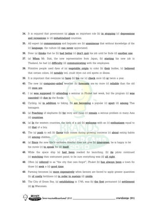 34. It is required that government (a) plays an important role (b) in stopping (c) depressions
    and recessions in (d) industrialized countries.
35. All expert (a) commentators and linguists are (b) unanimous that without knowledge of the
    (c) language, the culture (d) can never appreciated.
36. Peter (a) thinks that he (b) had better (c) don’t quit his job until he finds (d) another one.
37. (a) When Mr. Suki, the new representative from Japan, (b) starting his new job in
    Thailand, he had (c) difficulty (d) communicating with the employees.
38. Primitive people used dyes of (a) vegetable origin to color (b) their bodies, (c) believed
    that certain colors, (d) notably red, could drive out evil spirits or illness.
39. It is important that everyone (a) have (b) his car (c) check once (d) or twice a year.
40. The new (a) computer-aided weather (b) forecasts are no more (c) reliable than the old
    (d) ones are.
41. I (a) was supposed (b) attending a seminar in Phuket last week, but the program (c) was
    canceled (d) due to the floods.
42. Cycling, (a) in addition to hiking, (b) are becoming a popular (c) sport (d) among Thai
    teenagers.
43. (a) Poaching of elephants (b) for ivory and meat (c) remain a serious problem in many Asia
    (d) countries.
44. (a) In the western countries, the birth of a girl (b) welcome with an (c) enthusiasm equal to
    (d) that of a boy.
45. The (a) push to sell (b) flavor milk comes during growing concerns (c) about eating habits
    (d) among children.
46. (a) Since the new film’s reclusive director does not give (b) interviews, he is happy to let
    his movie (c) to speak for (d) itself.
46. While the space ship (a) had been readied for launching, (b) its pilots continued
    (c) watching their instrument panel; to be sure everything was (d) all right.
48. Often (a) referred to as “the city that care forgot”, Phuket (b) has always been a town for
    those (c) seek a (d) good time.
49. Farming becomes (a) more expensively when farmers are forced to apply greater quantities
    (b) of costly fertilizers (c) in order to sustain (d) yields.
50. The City of Green Bay, (a) establishing in 1745, was (b) the first permanent (c) settlement
    (d) in Wisconsin.


                 โครงการแบรนดซัมเมอรแคมป 2010   ______________________________ ภาษาอังกฤษ (91)
 