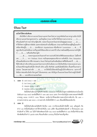 เฉลยละเอียด
Cloze Test

   อะไรทําใหพวกมันพิเศษ
             เห็นไดชัดวาเทือกเขาแถบตะวันออกและตะวันตกไมส ามารถถูกตัดสิ นดวยมาตรฐานเดียวกันได
   เทือกเขาแถบตะวันตกสูงตระหงาน และใหญโตมากจนบางครั้งทําใหเกิดความนาเกรงขาม .........1.........
   หรือแมแตสรางความนากลัวแกผูพบเห็น ยอดเขาในแถบตะวันออกสวนใหญดูนุมนวลและ .........2.........
   ทําใหเกิดความรูสึกอยากสัมผัส และพวกมันคอนขางเปนที่คุนเคย ประมาณครึ่งหนึ่งของผูที่อยูในอเมริกา
   เหนืออาศัยอยูใน .........3......... ของเทือกเขา Appalachians หรือเทือกเขา Laurentians .........4......... ที่
   อยูอาศัยบริเวณใกลเคียงบางครั้งถูกลอใจใหมองเทือกเขาเหลานี้วาเปนภาพลักษณที่คุนเคยจนกระทั่งรูสึก
   วา .........5......... จะตื่นเตนหรือนาดูนัก
             .........6......... ยอดเขาสูงแถบตะวันออกสรางความประทับใจดวยวิธีที่ถอมตนของมันเอง ไมมีใครที่
   เคย .........7......... จาก Pinkham Notch จนถึงจุดยอดสุดของเทือกเขาวอชิงตันใน New Hampshire
   หรือแลเห็นเทือกเขามารซี่จากทะเลสาบ Placid ในนิวยอรกแลวจะลืมเลือนภาพที่ไดเห็นเหลานี้ .........8.........
   ที่รู จัก เพีย งป าเขี ย วขจีข องแถบตะวั น ตกจะประทั บใจเมื่ อพวกเขาไดเ ห็ นทั ศ นีย ภาพของยอดเขาแถบ
   ตะวันออกที่ปกคลุมดวยตนโอก ฮิกคอรี เบิรช เมเปล ตนทิวลิป และตนไมผลัดใบอื่นๆ ตั้งแตครั้งแรกอยาง
   แนนอน โดยเฉพาะอยางยิ่ง .........9......... เขาไดเห็นใบไมของมันในฤดูใบไมรวงที่สวยงาม นอกจากนี้
   ทัศนียภาพของตนเรดบัด ด็อกวูดส โรโดเดนดรอน และ ตนไมภูเขาในแถบตะวันออกในชวงฤดูใบไมผลิก็
   .........10......... แบบเทือกเขาแถบตะวันตก

1. เฉลย 1)     and (conj.) = และ
        2)     but (conj.) = แต
        3)     despite (prep.) = แมวา
        4)     besides (adv.) = นอกเหนือจากนี้
               ขอนี้เห็นตัวเลือกแลวก็รูทันทีวาวัดเรื่อง connector ดังนั้นตองไปดูความสัมพันธของประโยคเปน
   อันดับแรก key word ของขอนี้คือคําวา awe และ terror นะคะ ถาหากนองไมรูความหมายของคําศัพทนี้ก็
   อาจจะดู sense จากคําวา even ไดนะคะ จะเห็นวาคําทั้งสองมีความหมายไปทางเดียวกัน คือ awe =
   ความนาเกรงขาม และ terror = ความนากลัว ดังนั้นจึงใชคําวา and เชื่อมเพื่อใหสอดคลองกัน
2. เฉลย 3)
               ขอนี้เห็นตัวเลือกแลวรูทันทีวาวัดเรื่อง verb จากเรื่องจะเห็นไดวาขอนี้มี verb แทอยูแลว คือ
   คําวา are ดังนั้นจึงไมตองการคําที่ทําหนาที่เปน verb แทอีก พี่แนนจึงตัดตัวเลือกที่ 1) ทิ้งกอนนะคะ และ
   ตัวเลือกที่ 4) ใชกับ are ไมได จึงตองตัดออกไปอีก key word ของขอนี้คือคําวา and ดังนั้นคําที่นํามาเติม
   ตองสัมพันธกับคําวา gentle นะคะ พี่แนนจึงเลือก inviting ซึ่งเปนคําตอบที่ถูกตอง


ภาษาอังกฤษ (92) ______________________________                   โครงการแบรนดซัมเมอรแคมป 2010
 