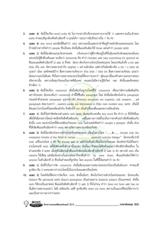 3. เฉลย 4) ขอนี้วัดเรื่อง word order คะ ในการกลาวถึงเรื่องระยะทางเราจะใช ’s แสดงความเปนเจาของ
    นะคะ คําตอบที่ถูกตองคือตัวเลือกที่ 4 แปลไดวา ระยะการขับขี่รถภายใน 1 วัน คะ
4. เฉลย 4) key word ของขอนี้คือคําวา who เพราะฉะนั้นแสดงวาคําที่อยูขางหนาตองแทนคนนะคะ โดย
    ขางหนากลาวถึงคําวา people ซึ่งเปนคน ดังนั้นพี่แนนจึงเลือกใช those แทนคําวา people นะคะ
5. เฉลย 1) ขอนี้นองตองแปลบริบทกอนคะ บริบทบอกวาผูที่อาศัยอยูในที่นั้นคุนเคยกับลักษณะของมันจน
    แทบจะไมรูสึกตื่นเตนเลย จะเห็นวา keywords คือ คําวา familiar และ take something for granted นะ
    พี่แนนเลยตัดตัวเลือกที่ 2) และ 3) ทิ้งคะ นองๆ ตองวิเคราะหประโยคตอนะคะ โดยปกติแลวทั้ง a bit และ
    little เปน adv. มีความหมายเทากับ slightly = อยางเล็กนอย แตตางกันนิดเดียวคือ a bit / a little bit
    แปลวา นอย แตยังพอมีบาง สื่อความหมายเชิงบวก สวน little / little bit สื่อความหมายเชิงลบ แปลวา
    นอยมากแทบไมมีเลย ซึ่งในความหมายของประโยคนี้ตองการบอกวา ผูคนแถวนี้มองขามความสวยงามของ
    เทือกเขานั้น เพราะเห็นทุกวันจนเปนภาพที่คุนเคย จนแทบไมมีความรูสึกใดๆ เลย ดังนั้นเลยตองตอบ
    ตัวเลือก 1)
6. เฉลย 2) ขอนี้วัดเรื่อง connector ดังนั้นตองไปดูประโยคที่ใช connector เชื่อมวามีความสัมพันธกัน
    อยางไรนะคะ นองจะเห็นวา connector คํานี้ใชขึ้นตน paragraph ใหม ดังนั้นนองตองไปอาน paragraph
    กอนหนาดวยนะคะ paragraph แรกกลาวถึง Western mountain are majestic, tall, massive ... แต
    paragraph ตอมาบอกวา ...eastern peaks are impressive in their own modest way. นะคะ เห็นได
    ชัดเลยวาประโยคทั้งสองขัดแยงกัน จึงตองใช yet เปนตัวเชื่อมเพื่อแสดงความขัดแยงคะ
7. เฉลย 1) ขอนี้วัดคําศัพทตรงตําแหนง verb นะคะ นองจะสังเกตเห็น key word คือ คําวา or ซึ่งใชเชื่อม
    เพื่อใหเลือกอยางใดอยางหนึ่งหรือสิ่งที่เหมือนกัน แตในสถานการณนี้จะเปนการยกตัวอยางสิ่งที่เหมือนกัน
    ดังนั้น verb ของประโยคนี้ตองเหมือนกันนะคะ verb ในสวนหลังคือคําวา caught a glimpse ดังนั้น สวน
    ที่ใหเติมพี่แนนจึงเลือกคําวา seen เพราะมีความหมายเหมือนกันคะ
8. เฉลย 2) ขอนี้นองตองวิเคราะหประโยคกันหนอยนะคะ เมื่อดูในประโยค “.........8......... knows only the
    evergreen forests of the West is certain .................... . splendid autumn foliage.” นองจะเห็นวามี
    verb แทในประโยค 2 ตัว คือ knows และ is แตยังไมเห็นตัวเชื่อมในประโยคเลย นองยังจํากันไดไหมวา
    ประโยคจะมี verb แทไดเพียงหนึ่งตัวเทานั้นนะคะ ดังนั้นเราจึงตอบไดทันทีเลยนะวาตองมีคําเชื่อมอื่นๆ ใน
    ตําแหนงขอ 8 นะคะ เมื่อดูตัวเลือกแลวพี่แนนจึงตัดเหลือเพียงตัวเลือกที่ 1) และ 2) คะ เพราะมี who เปน
    relative ใชเชื่อม แตเมื่อนองอานในสวนตอมาก็จะเห็นคําวา he sees them พี่แนนจึงเลือกใชคําวา
    anyone ในตัวเลือกที่ 2) ซึ่งเปนคําตอบที่ถูกตอง โดย anyone ในที่นี้ใชแทนคําวา he คะ
9. เฉลย 1) ขอนี้ก็เปนการวัด connector ดังนั้นตองแปลความหมายของประโยคเปนอันดับแรก คําตอบที่
    ถูกตอง คือ if นะคะเพราะวาประโยคนี้เปนประโยคแสดงเงื่อนไขคะ
10. เฉลย 3) โจทยขอนี้ตองการวัดเรื่อง verb ดังนั้นนองๆ ตองไปวิเคราะหประโยคกอนนะคะ นองจะเห็น
    Subject คือ spectacle นะคะ (East’s springtime เปนสวนขยาย Subject) subject เปนเอกพจน ดังนั้น
    verb ก็ตองเปนเอกพจน พี่แนนจึงตัดตัวเลือกที่ 1) และ 2) ทิ้งไปกอน คําวา does not have และ has no
    นั้นมีความหมายแปลวา ไมมี เหมือนกัน แตที่ ถูกตองคือ does not have เพราะเปนแบบที่นิยมใชมากกวา
    และเปนทางการมากกวานะคะ

                   โครงการแบรนดซัมเมอรแคมป 2010   ______________________________ ภาษาอังกฤษ (93)
 