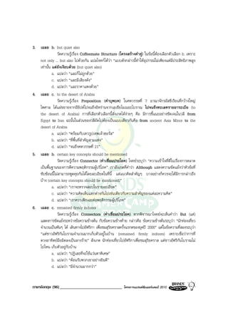 3. เฉลย b. but quiet also
               วัดความรูเรื่อง Coffeemate Structure (โครงสรางคําคู) ในขอนี้ตองเลือกตัวเลือก b. เพราะ
   not only ... but also ไปดวยกัน แปลโจทกไดวา “แบบดังกลาวนี้ทําใหอุปกรณไมเพียงแตมีประสิทธิภาพสูง
   เทานั้น แตยังเงียบดวย (but quiet also)
            a. แปลวา “และก็ไมถูกดวย”
            c. แปลวา “และมีเสียงดัง”
            d. แปลวา “และราคาแพงดวย”
4. เฉลย c. to the desert of Arabia
               วัดความรูเรื่อง Preposition (คําบุพบท) ในศตวรรษที่ 7 อาณาจักรอัสซีเรียนที่กวางใหญ
   ไพศาล ไดแผขยายจากอียิปตไปจนถึงอิหรานจากเอเชียไมเนอะโบราณ ไปจนถึงทะเลทรายอาระเบีย (to
   the desert of Arabia) การที่เลือกตัวเลือกนี้สังเกตไดงายๆ คือ มีการชี้แนะอยางชัดเจนในวลี from
   Egypt to Iran ฉะนั้นในสวนของวลีถัดไปตองเปนแบบเดียวกันคือ from ancient Asia Minor to the
   desert of Arabia
            a. แปลวา “พรอมกับเทวรูปเทพเจาฮอรัส”
            b. แปลวา “ที่พื้นที่สําคัญสามแหง”
            d. แปลวา “จนถึงศตวรรษที่ 21”
5. เฉลย b. certain key concepts should be mentioned
               วัดความรูเรื่อง Connector (คําเชื่อมประโยค) โจทยระบุวา “ความเขาใจที่ดีในเรื่องการตลาด
   เปนพื้นฐานของการตีความพฤติกรรมผูบริโภค” เราสังเกตที่คําวา Although แสดงความขัดแยงวาหัวขอที่
   ซับซอนนี้ไมสามารถพูดคุยกันไดโดยละเอียดในที่นี้ แตแนวคิดสําคัญๆ บางอยางก็ควรจะไดมีการกลาวถึง
   บาง (certain key concepts should be mentioned)”
            a. แปลวา “เราจะตรวจสอบในรายละเอียด”
            c. แปลวา “ความคิดเห็นแตกตางกันไปเชนเดียวกับความสําคัญของแตละความคิด”
            d. แปลวา “เราควรเพิกเฉยตอพฤติกรรมผูบริโภค”
6. เฉลย c. remained firmly indoors
               วัดความรูเรื่อง Connectors (คําเชื่อมประโยค) หากพิจารณาโจทยจะเห็นคําวา But (แต)
   แสดงการขัดแยงระหวางขอความขางตน กับขอความขางทาย กลาวคือ ขอความขางตนระบุวา “นักทองเที่ยว
   จํานวนเปนพันๆ ได เดินทางไปอัฟริกา เพื่อชมสุริยคราสครั้งแรกดของยุคป 2000” แตในขอความที่สองระบุวา
   “แตชาวอัฟริกันโบราณจํานวนมากเก็บตัวอยูในบาน (remained firmly indoors) เพราะเชื่อวาการที่
   ดวงอาทิตยมือมิดลงเปนลางราย” สังเกต นักทองเที่ยวไปอัฟริกาเพื่อชมสุริยคราส แตชาวอัฟริกันโบราณไม
   ไปไหน เก็บตัวอยูกับบาน
            a. แปลวา “ปฏิเสธที่จะใชแวนตาพิเศษ”
            b. แปลวา “ตอนรับพวกเขาอยางยินดี”
            d. แปลวา “มีจํานวนมากกวา”


ภาษาอังกฤษ (96) ______________________________            โครงการแบรนดซัมเมอรแคมป 2010
 
