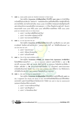 7. เฉลย a. many public pools are checked everyone to three hours
                วัดความรูเรื่อง Connectors (คําเชื่อมประโยค) ซึ่งในที่นี้ใช semi colon (;) ทําหนาที่เชื่อม
    ประโยคที่ไปในทํานองเดียวกัน โจทยบอกวา “คลอรีนยังคงเปนอาวุธที่เปนที่นิยมใชในการตอสูกับเชื้อโรคใน
    สระวายน้ําดังนั้น สระวายน้ําตามบานเรือน (Home pools) ควรจะไดรับการทดสอบอยางนอยที่สุดวันละครั้ง
    แตหากเปนสระน้ําสาธารณะจะตองไดรับการตรวจสอบทุกๆ 1-3 ชั่วโมง ขึ้นอยูกับจํานวนผูวายน้ํา” สังเกตวา
    ตอนแรกเอยถึง home pools ดังนั้น public pools จะตองไดรับการเอยถึงตอมา ดังนั้น many public
    pools are checked every on to three hours
            b. แปลวา “เวลาเปดอาจเพิ่มขึ้นในชวงหนารอน”
            c. แปลวา “สามารถจัดการเปดสอนวายน้ําได”
            d. แปลวา “สามารถหาสระน้ําไดทั่วโลก”
8. เฉลย a. no one has seen her yet
                 วัดความรูเรื่อง Connectors (คําเชื่อมประโยค) ขอความทั้ง 2 ถูกเชื่อมดวย but (แต) แสดง
    ความขัดแยง โดยขอความขางหนามีความวา “เธอจะมาปาฐกถาวันนี้” แต “ยังไมมีใครเห็นเธอเลย” (no
    one has seen her yet)
            b. แปลวา “เธอมาตรงเวลา”
            c. แปลวา “เพื่อจะมารองเพลงดวย”
            d. แปลวา “แลวเธอก็มาพอดี”
9. เฉลย a. One of the main problems with
                 วัดความรูเรื่อง Vocabulary (คําศัพท) และ Subject-Verb Agreement (การผันกริยา)
    ในโจทยที่มีขอความตอนทายวา .......... are so expensive (แพงมาก) แสดงวาตัวเลือก c. และ d. ผิด
    เพราะทั้ง advantage (ขอดี) และ benefit (ขอดี) ไมเขากับ so expensive จึงเลือกพิจารณาไดเพียง 2
    ตัวเลือก แตตัวเลือก b. ผิด เพราะภาคกริยาหลักในโจทยคือ “is” เปนเอกพจน แสดงวาประธานของ
    ประโยคตองเปนเอกพจน จึงเลือก One of the main problems with ทั้งนี้เพราะ One ซึ่งเปนประธาน
    เขากันไดกับกริยาหลัก คือ is และ problems ก็สอดคลองกับ so expensive
10. เฉลย c. she used to drop by unannounced
                 วัดความรูเรื่อง Connectors (คําเชื่อมประโยค) ในโจทยมีขอความตอไปนี้ชี้แนะคือ until one
    day I suggested she should call ahead of time (จนกระทั่งวันหนึ่งดิฉันก็ไดบอกแมวาใหโทรศัพทมา
    บอกลวงหนา) แสดงวากอนหนานี้แมมาหาโดยไมบอกกลาว จึงเลือก she used to drop by unannounced
    (แมเคยมาหาโดยไมบอกใหทราบลวงหนา)
            a. แปลวา “เราอยากจะมีครอบครัวใหญ”
            b. แปลวา “แมอาศัยอยูกับเรา”
            d. แปลวา “เราไมเคยมีคนมาเยี่ยม”




                   โครงการแบรนดซัมเมอรแคมป 2010   ______________________________ ภาษาอังกฤษ (97)
 
