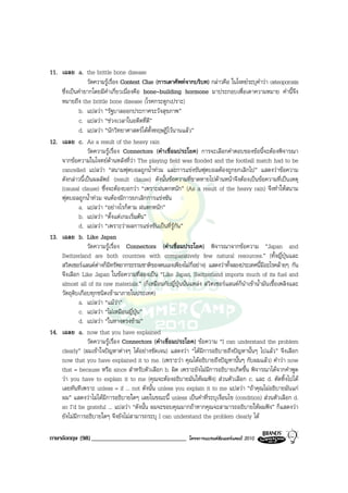 11. เฉลย a. the brittle bone disease
                วัดความรูเรื่อง Context Clue (การเดาศัพทจากบริบท) กลาวคือ ในโจทยระบุคําวา osteoporosis
    ซึ่งเปนคํายากโดยมีคําเกี่ยวเนื่องคือ bone-building hormone มาประกอบเพื่อเดาความหมาย คํานี้จึง
    หมายถึง the brittle bone disease (โรคกระดูกเปราะ)
             b. แปลวา “รัฐบาลออกประกาศระวังสุขภาพ”
             c. แปลวา “ชวงเวลาในอดีตที่ดี”
             d. แปลวา “นักวิทยาศาสตรไดตั้งทฤษฎีไวนานแลว”
12. เฉลย c. As a result of the heavy rain
                วัดความรูเรื่อง Connectors (คําเชื่อมประโยค) การจะเลือกคําตอบของขอนี้จะตองพิจารณา
    จากขอความในโจทยดานหลังที่วา The playing field was flooded and the football match had to be
    cancelled แปลวา “สนามฟุตบอลถูกน้ําทวม และการแขงขันฟุตบอลตองถูกยกเลิกไป” แสดงวาขอความ
    ดังกลาวนี้เปนผลลัพธ (result clause) ดังนั้นขอความที่ขาดหายไปดานหนาจึงตองเปนขอความที่เปนเหตุ
    (causal clause) ซึ่งจะตองบอกวา “เพราะฝนตกหนัก” (As a result of the heavy rain) จึงทําใหสนาม
    ฟุตบอลถูกน้ําทวม จนตองมีการยกเลิกการแขงขัน
             a. แปลวา “อยางไรก็ตาม ฝนตกหนัก”
             b. แปลวา “ตั้งแตเกมเริ่มตน”
             d. แปลวา “เพราะวาผลการแขงขันเปนที่รูกัน”
13. เฉลย b. Like Japan
                วัดความรูเรื่อง Connectors (คําเชื่อมประโยค) พิจารณาจากขอความ “Japan and
    Switzerland are both countries with comparatively few natural resources.” (ทั้งญี่ปุนและ
    สวิตเซอรแลนดตางก็มีทรัพยากรธรรมชาติของตนเองเพียงไมกี่อยาง) แสดงวาทั้งสองประเทศนี้มีอะไรคลายๆ กัน
    จึงเลือก Like Japan ในขอความที่สองเปน “Like Japan, Switzerland imports much of its fuel and
    almost all of its raw materials.” (ก็เหมือนกับญี่ปุนนั่นแหลง สวิตเซอรแลนดก็นําเขาน้ํามันเชื้อเพลิงและ
    วัตถุดิบเกือบทุกชนิดเขามาภายในประเทศ)
             a. แปลวา “แมวา”
             c. แปลวา “ไมเหมือนญี่ปุน”
             d. แปลวา “ในทางตรงขาม”
14. เฉลย a. now that you have explained
                วัดความรูเรื่อง Connectors (คําเชื่อมประโยค) ขอความ “I can understand the problem
    clearly” (ผมเขาใจปญหาตางๆ ไดอยางชัดเจน) แสดงวา “ไดมีการอธิบายถึงปญหานั้นๆ ไปแลว” จึงเลือก
    now that you have explained it to me. (เพราะวา คุณไดอธิบายถึงปญหานั้นๆ กับผมแลว) คําวา now
    that = because หรือ since สําหรับตัวเลือก b. ผิด เพราะยังไมมีการอธิบายเกิดขึ้น พิจารณาไดจากคําพูด
    วา you have to explain it to me (คุณจะตองอธิบายมันใหผมฟง) สวนตัวเลือก c. และ d. ตัดทิ้งไปได
    เลยทันทีเพราะ unless = if ... not ดังนั้น unless you explain it to me แปลวา “ถาคุณไมอธิบายมันแก
    ผม” แสดงวาไมไดมีการอธิบายใดๆ เลยในขณะนี้ unless เปนคําที่ระบุเงื่อนไข (condition) สวนตัวเลือก d.
    so I’d be grateful ... แปลวา “ดังนั้น ผมจะขอบคุณมากถาหากคุณจะสามารถอธิบายใหผมฟง” ก็แสดงวา
    ยังไมมีการอธิบายใดๆ จึงยังไมสามารถระบุ I can understand the problem clearly ได

ภาษาอังกฤษ (98) ______________________________               โครงการแบรนดซัมเมอรแคมป 2010
 