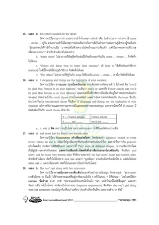 15. เฉลย b. Yet others headed for the doors
                วัดความรูเรื่องไวยากรณ และความเขาใจในเหตุการณกลาวคือ ในดานไวยากรณเราจะใช some
    ... others ... คูกัน สวนความเขาใจในเหตุการณจะเห็นวาเปนการสื่อในดานอารมณความรูสึกของผูชมนั่นคือ
    “ผูชมบางคนใหกําลังใจปรบมือ บางคนโหไลดวยความไมพอใจและกระทืบเทา แตก็มีบางคนตรงไปที่ประตู
    เพื่อหลบออกมา” สําหรับตัวเลือกอื่นผิดเพราะ
            a. “some other” ไมสามารถใชอยูติดกันเชนนี้ไดจะตองแยกกันเปน some ... others ... จึงตัดทิ้ง
    ไปไดเลย
            c. “Others still knew how to make their escapes” วลี how to ใชเพื่อบงบอกวิธีการ
    (method) ในที่นี้โจทยมิไดระบุถึงวิธีการ จึงตัดทิ้งไดเลย
            d. “The others” ไมสามารถใชคูกันกับ some ไดตองเปน some ... others ... เทานั้น จึงตัดทิ้งไดเลย
16. เฉลย c. If shopping and dining are the highlights of your vacation
                วัดความรูเรื่อง if-clause (ประโยคเงื่อนไข) หากสังเกตจากขอความที่ 2 ในโจทย คือ “you’ll
    be glad that Pattaya is on your itinerary” จะเห็นวา you’ll be แสดงถึง Future simple และ you’ll
    be glad that Pattaya is on your itinerary (คุณคงจะดีใจที่วาพัทยาเปนเมืองที่อยูในกําหนดการเดินทาง
    ของคุณ) ขอความนี้เปน result clause (ประโยคผลลัพธ) แสดงวาขอความหนาตองเปน if-clause ซึ่งเปน
    ประโยคเงื่อนไข (conditional clause จึงเลือก If shopping and dining are the highlights of your
    vacation (ถาการจับจายและการทานอาหารเปนสุดยอดปรารถนาของคุณ) นอกจากนี้การใช If-clause นี้
    ยังสัมพันธกันกับ result clause ดวย คือ
                                       If + Present simple,           Future simple
                                       If .......... are ..........   you’ll be ..........
             a., b. และ d. ผิด เพราะไมเปนไปตามความหมายและการใชที่โจทยตองการจะสื่อ
17. เฉลย d. and never had he found two kernels alike
                 วัดความรูเรื่อง Connectors (คําเชื่อมประโยค) โจทยบอกวา Almanzo looked at every
    kernel before he ate it. (อัลมาโซดูเปลือกทุกชิ้นกอนที่เขาจะกินมันเขาไป) แสดงวาในการกิน popcorn
    (ขาวโพดคั่ว) เขามีความพิถีพิถันมาก นอกจากนี้ They were all different shapes. (พวกเปลือกขาวโพด
    คั่วมีรูปรางแตกตางกันหมด) แสดงวาเปลือกขาวโพดคั่วที่เขาเลือกออกมาไมเหมือนกัน จึงเลือก and
    never had he found two kernels alike ซึ่งมีความหมายวา he had never found two kernels alike.
    สําหรับตัวเลือกa ตัดทิ้งไปไดเพราะ look like แปลวา “ดูเหมือน” สวนตัวเลือกที่เหลือนั้น b. แตมันไมคอย
    อรอย และ c. แตเขาไมเคยหิว ตัดทิ้งไปเลยเพราะไมเขากันกับโจทย
18. เฉลย b. She can’t get along with her roommate
                 วัดความรูเรื่องการอธิบายความเพิ่มเติมโดยยกตัวอยางมาสนับสนุน โจทยระบุวา “ลูกสาวของ
    เราซึ่งมีอายุ 24 ปแลว ไดยายอพาตเมนทที่อยูอาศัยมาแลวถึง 6 ครั้งในรอบ 7 ปที่ผานมา” โดยโจทยไดยก
    excuse (ขออาง) ตางๆ อาทิ “อพาตเมนทรอนเกินไปไกลไป ฯลฯ แกตัวโนนนี้ไมมีที่สิ้นสุด” แสดงวา
    ขอความที่ขาดไปในโจทย จะตองเปนในทางลบ (negative expressions) จึงเลือก she can’t get along
    with her roommate (เธอไมถูกกับเพื่อนรวมหอง) สวนตัวเลือกอื่นมีความหมายเชิงบวก ดังนี้

                   โครงการแบรนดซัมเมอรแคมป 2010   ______________________________ ภาษาอังกฤษ (99)
 
