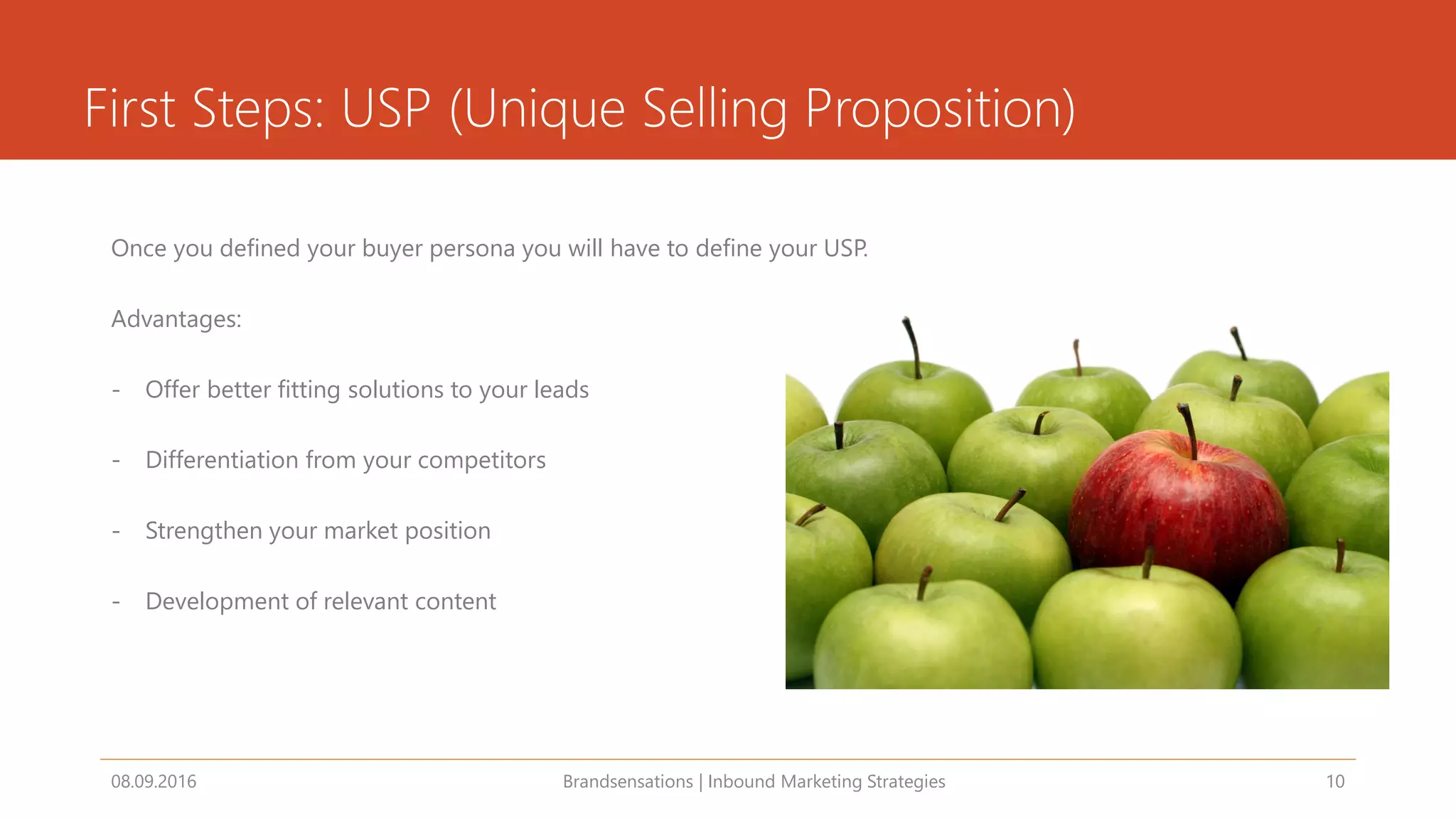 First Steps: USP (Unique Selling Proposition)
Once you defined your buyer persona you will have to define your USP.
Advantages:
- Offer better fitting solutions to your leads
- Differentiation from your competitors
- Strengthen your market position
- Development of relevant content
08.09.2016 Brandsensations | Inbound Marketing Strategies 10
 