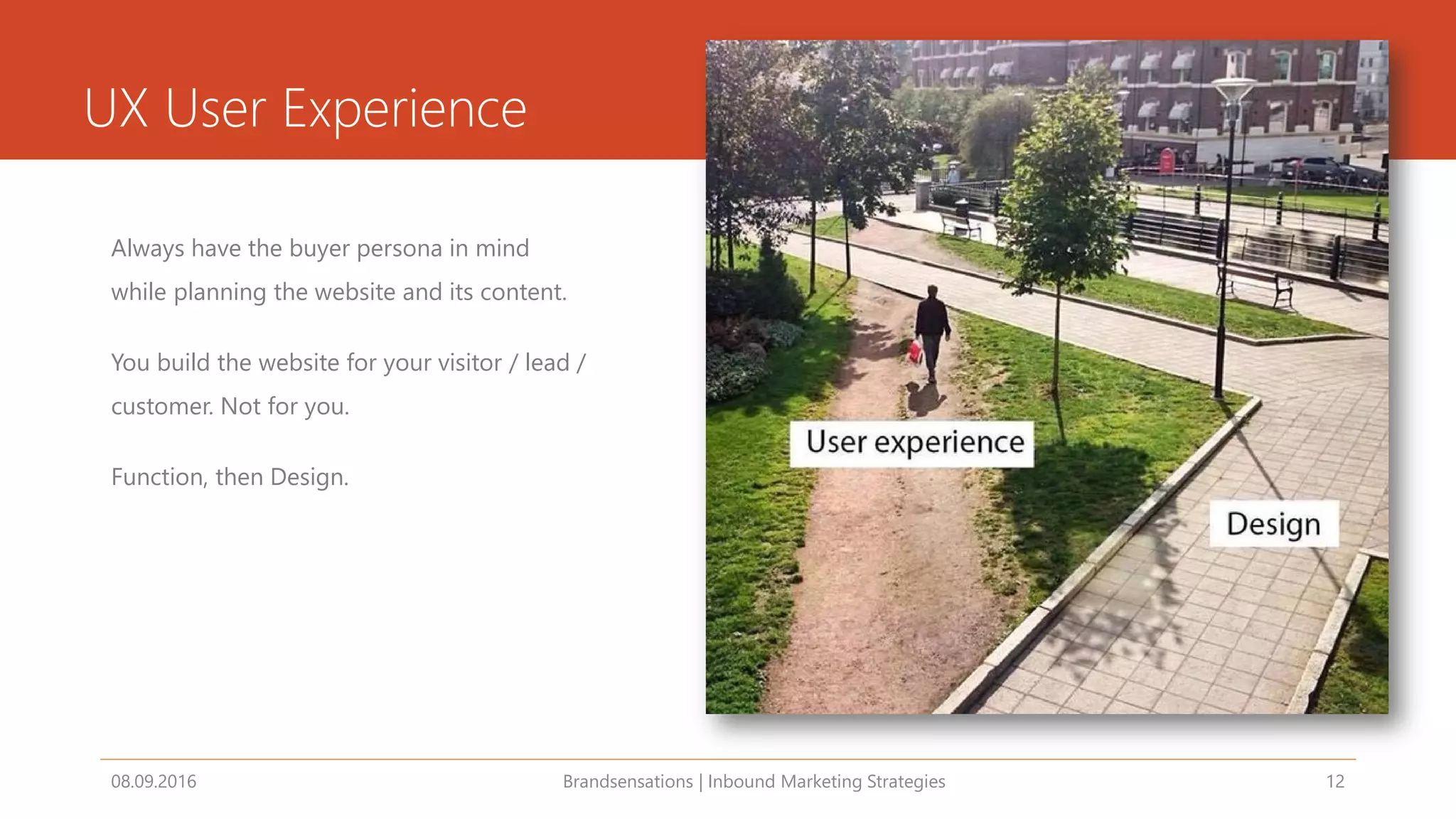 UX User Experience
Always have the buyer persona in mind
while planning the website and its content.
You build the website for your visitor / lead /
customer. Not for you.
Function, then Design.
08.09.2016 Brandsensations | Inbound Marketing Strategies 12
 