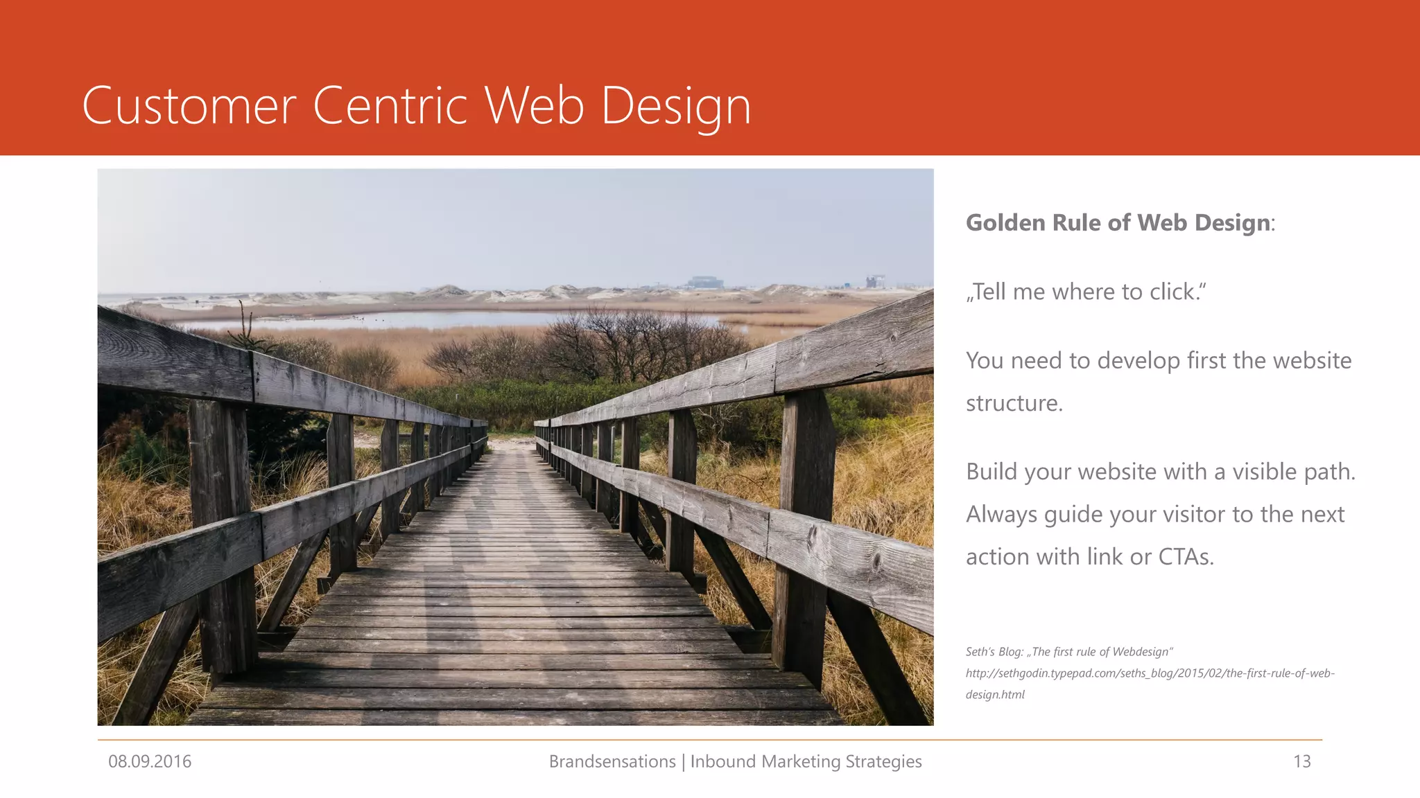 Customer Centric Web Design
08.09.2016 Brandsensations | Inbound Marketing Strategies 13
Golden Rule of Web Design:
„Tell me where to click.“
You need to develop first the website
structure.
Build your website with a visible path.
Always guide your visitor to the next
action with link or CTAs.
Seth‘s Blog: „The first rule of Webdesign“
http://sethgodin.typepad.com/seths_blog/2015/02/the-first-rule-of-web-
design.html
 