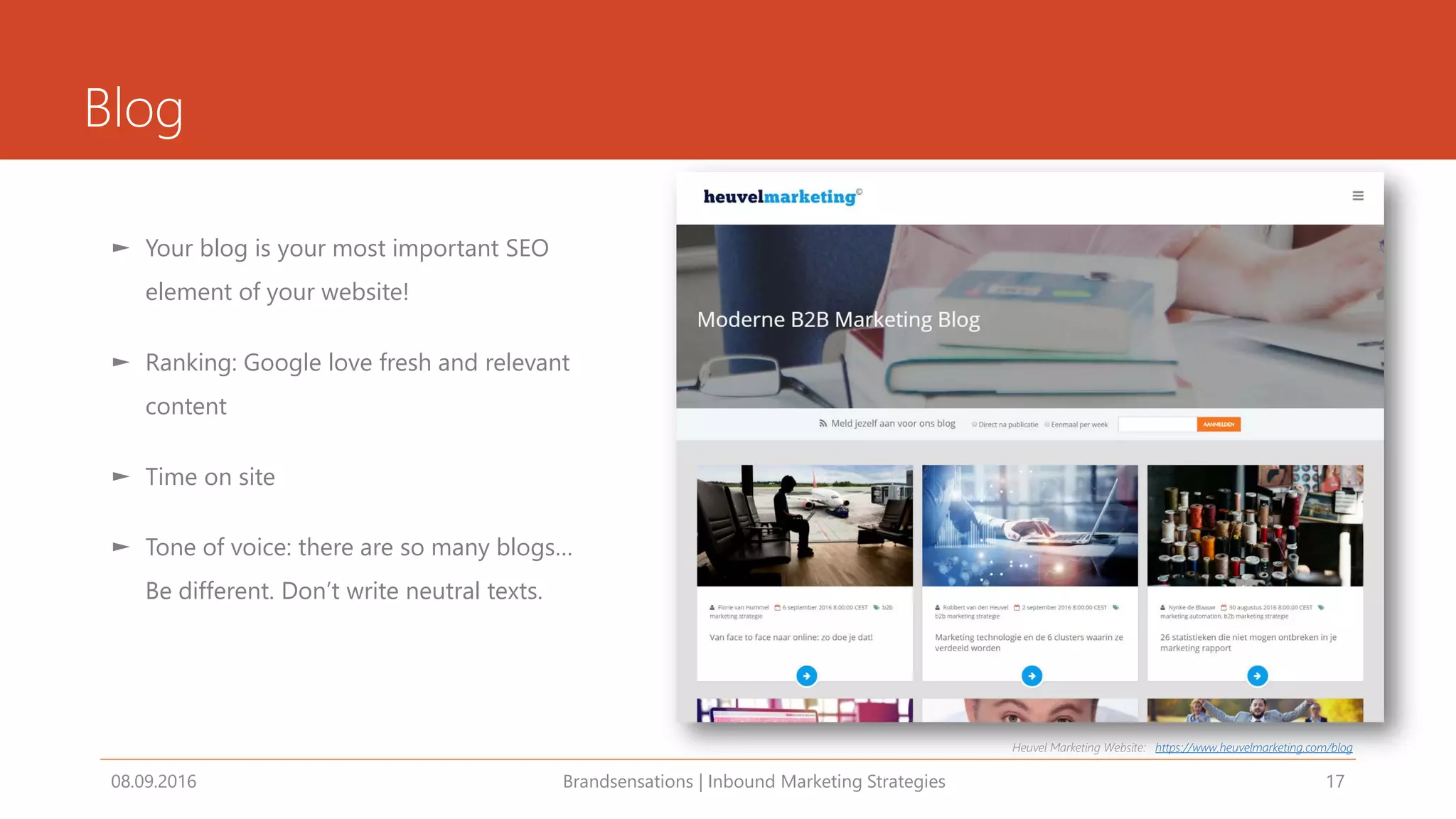 Blog
► Your blog is your most important SEO
element of your website!
► Ranking: Google love fresh and relevant
content
► Time on site
► Tone of voice: there are so many blogs…
Be different. Don’t write neutral texts.
08.09.2016 Brandsensations | Inbound Marketing Strategies 17
Heuvel Marketing Website: https://www.heuvelmarketing.com/blog
 