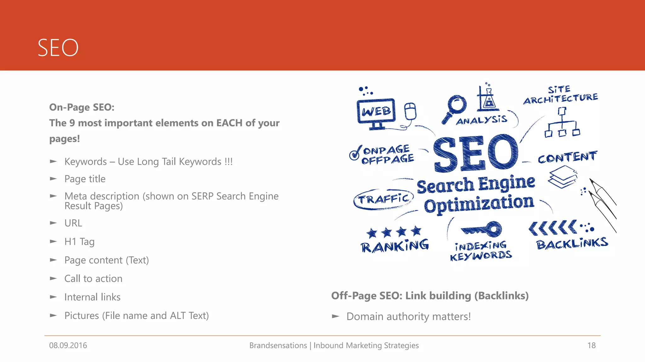 SEO
On-Page SEO:
The 9 most important elements on EACH of your
pages!
► Keywords – Use Long Tail Keywords !!!
► Page title
► Meta description (shown on SERP Search Engine
Result Pages)
► URL
► H1 Tag
► Page content (Text)
► Call to action
► Internal links
► Pictures (File name and ALT Text)
08.09.2016 Brandsensations | Inbound Marketing Strategies 18
Off-Page SEO: Link building (Backlinks)
► Domain authority matters!
 