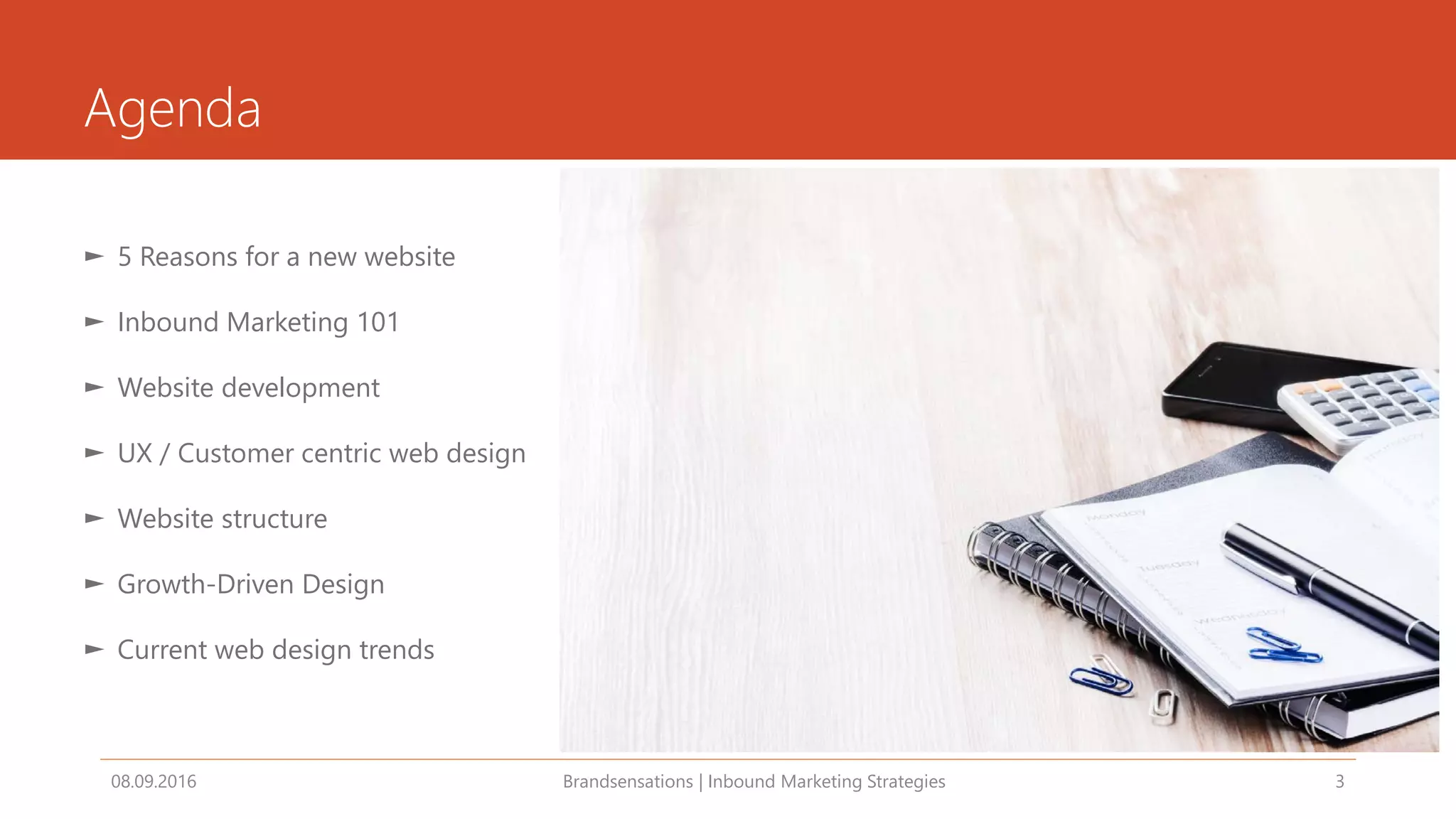 Agenda
08.09.2016 Brandsensations | Inbound Marketing Strategies 3
► 5 Reasons for a new website
► Inbound Marketing 101
► Website development
► UX / Customer centric web design
► Website structure
► Growth-Driven Design
► Current web design trends
 