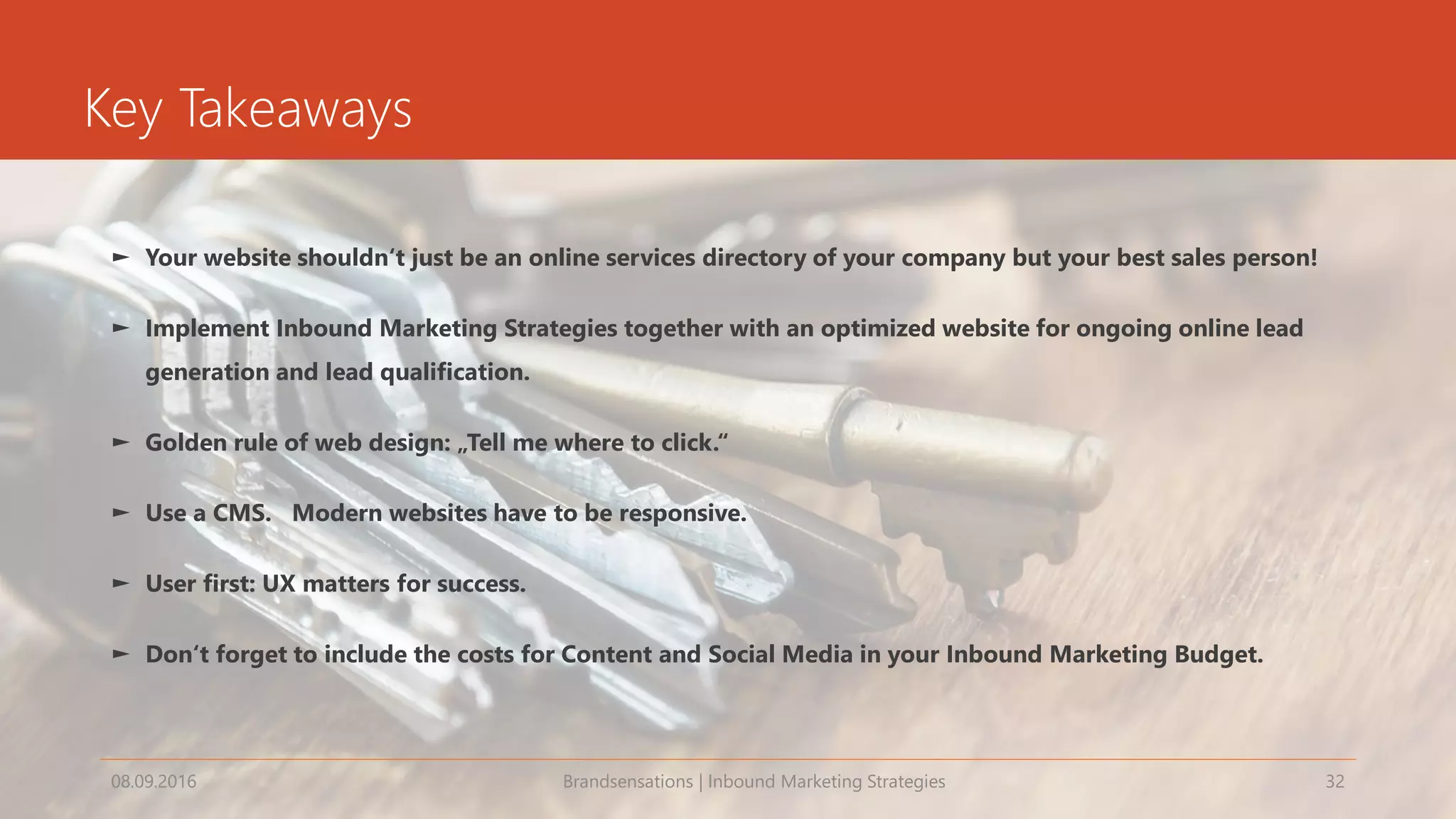 Key Takeaways
► Your website shouldn‘t just be an online services directory of your company but your best sales person!
► Implement Inbound Marketing Strategies together with an optimized website for ongoing online lead
generation and lead qualification.
► Golden rule of web design: „Tell me where to click.“
► Use a CMS. Modern websites have to be responsive.
► User first: UX matters for success.
► Don‘t forget to include the costs for Content and Social Media in your Inbound Marketing Budget.
08.09.2016 Brandsensations | Inbound Marketing Strategies 32
 