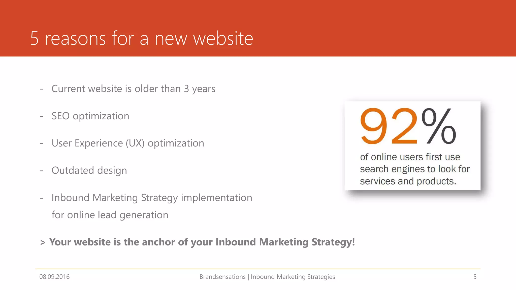 5 reasons for a new website
- Current website is older than 3 years
- SEO optimization
- User Experience (UX) optimization
- Outdated design
- Inbound Marketing Strategy implementation
for online lead generation
> Your website is the anchor of your Inbound Marketing Strategy!
08.09.2016 Brandsensations | Inbound Marketing Strategies 5
 
