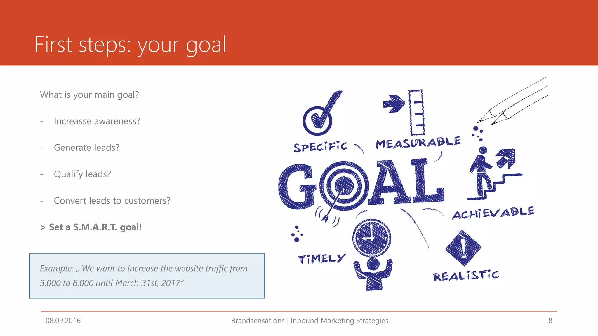 First steps: your goal
What is your main goal?
- Increasse awareness?
- Generate leads?
- Qualify leads?
- Convert leads to customers?
> Set a S.M.A.R.T. goal!
Example: „ We want to increase the website traffic from
3.000 to 8.000 until March 31st, 2017“
08.09.2016 Brandsensations | Inbound Marketing Strategies 8
 