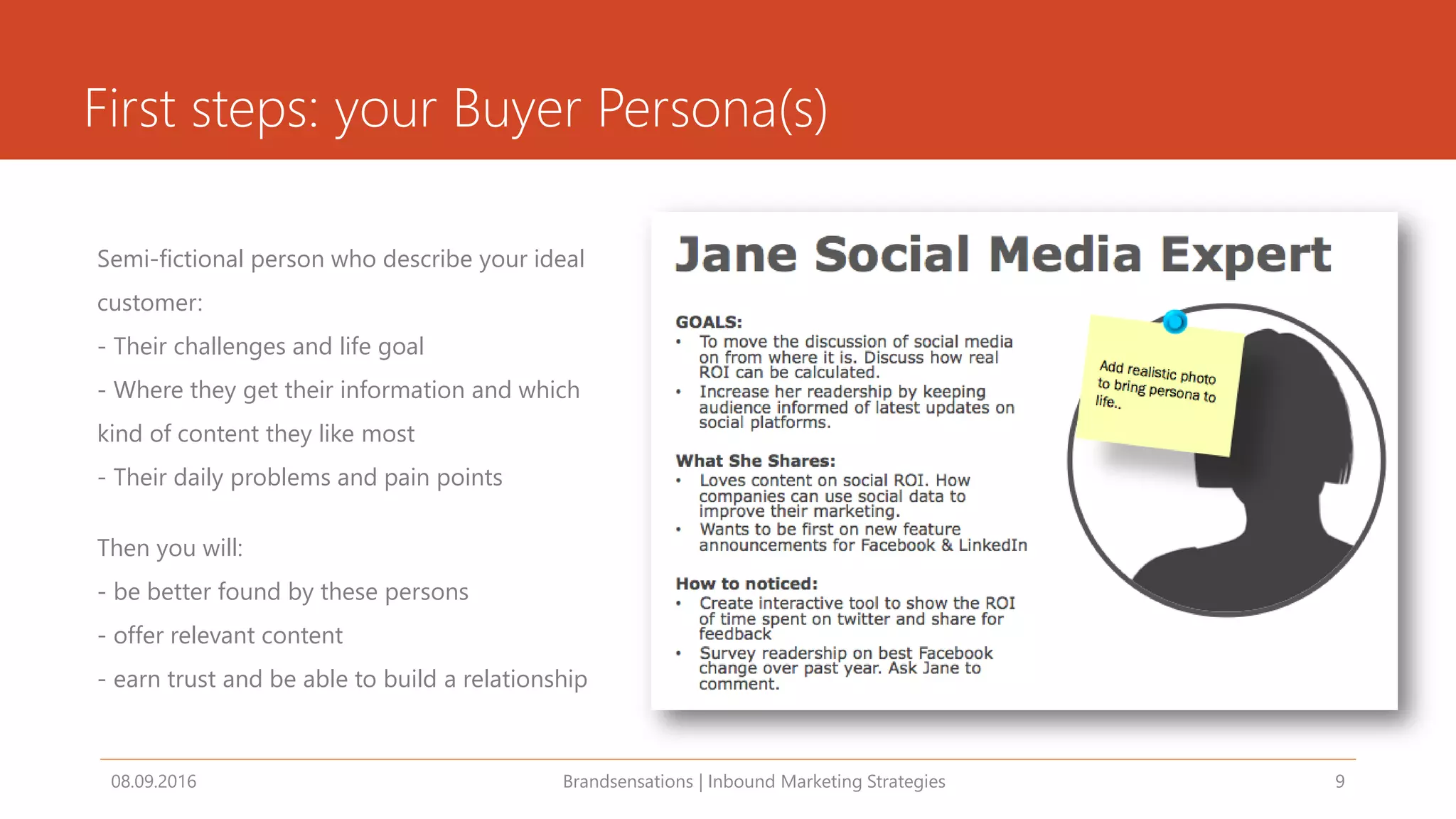 First steps: your Buyer Persona(s)
Semi-fictional person who describe your ideal
customer:
- Their challenges and life goal
- Where they get their information and which
kind of content they like most
- Their daily problems and pain points
Then you will:
- be better found by these persons
- offer relevant content
- earn trust and be able to build a relationship
08.09.2016 Brandsensations | Inbound Marketing Strategies 9
 
