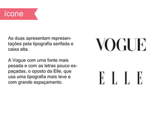 As duas apresentam represen-
tações pela tipografia serifada e
caixa alta.

A Vogue com uma fonte mais
pesada e com as letras pouco es-
paçadas, o oposto da Elle, que
usa uma tipografia mais leve e
com grande espaçamento.
 