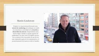 Martin Lindstrom
Empezó su trayectoria profesional como
asesor de marketing; sin embargo, no tardó
en concentrar su actividad en la creación y
desarrollo de marcas. Emprendedor nato,
incluso llegó a fundar su propia agencia de
publicidad a los doce años. El rápido ascenso
de su carrera lo ha convertido en uno de los
más respetados gurús de la comunicación y el
posicionamiento de marca en todo el mundo.
 