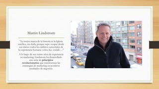 Martin Lindstrom
“La mejor marca de la historia es la Iglesia
católica, sin duda, porque supo ocupar desde
sus inicios todos los ámbitos sensoriales de
la experiencia humana: color, luz, sonido…”
A lo largo de sus veinte años de experiencia
en marketing, Lindstrom ha desarrollado
una serie de principios
revolucionarios que transforman las
estrategias de marketing en positivos
resultados de negocios.
 
