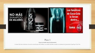 Paso 1
Crear un sentido único de pertenencia
La marca Ego hace referencia a una nueva creencia para sólo hombres, un sentido masculino creando un sentimiento de pertenencia al igual que Coca-Cola.
 