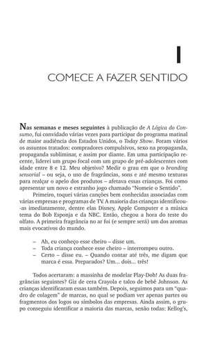 1
Comece a fazer sentido

Nas semanas e meses seguintes à publicação de A Lógica do Con‑

sumo, fui convidado várias vezes para participar do programa matinal
de maior audiência dos Estados Unidos, o Today Show. Foram vários
os assuntos tratados: compradores compulsivos, sexo na propaganda,
propaganda subliminar, e assim por diante. Em uma participação recente, liderei um grupo focal com um grupo de pré­‑adolescentes com
idade entre 8 e 12. Meu objetivo? Medir o grau em que o branding
sensorial – ou seja, o uso de fragrâncias, sons e até mesmo texturas
para realçar o apelo dos produtos – afetava essas crianças. Foi como
apresentar um novo e estranho jogo chamado “Nomeie o Sentido”.
Primeiro, toquei várias canções bem conhecidas associadas com
várias empresas e programas de TV A maioria das crianças identificou­
.
‑as imediatamente, dentre elas Disney, Apple Computer e a música
tema do Bob Esponja e da NBC. Então, chegou a hora do teste do
olfato. A primeira fragrância no ar foi (e sempre será) um dos aromas
mais evocativos do mundo.
–	 Ah, eu conheço esse cheiro – disse um.
–	 Toda criança conhece esse cheiro – interrompeu outro.
–	 Certo – disse eu. – Quando contar até três, me digam que
marca é essa. Preparados? Um... dois... três!
Todos acertaram: a massinha de modelar Play­‑Doh! As duas fragrâncias seguintes? Giz de cera Crayola e talco de bebê Johnson. As
crianças identificaram essas também. Depois, seguimos para um “quadro de colagem” de marcas, no qual se podiam ver apenas partes ou
fragmentos dos logos ou símbolos das empresas. Ainda assim, o grupo conseguiu identificar a maioria das marcas, senão todas: Kellog’s,

lindstrom 14x21.indd 1

21/7/2011 10:37:04

 